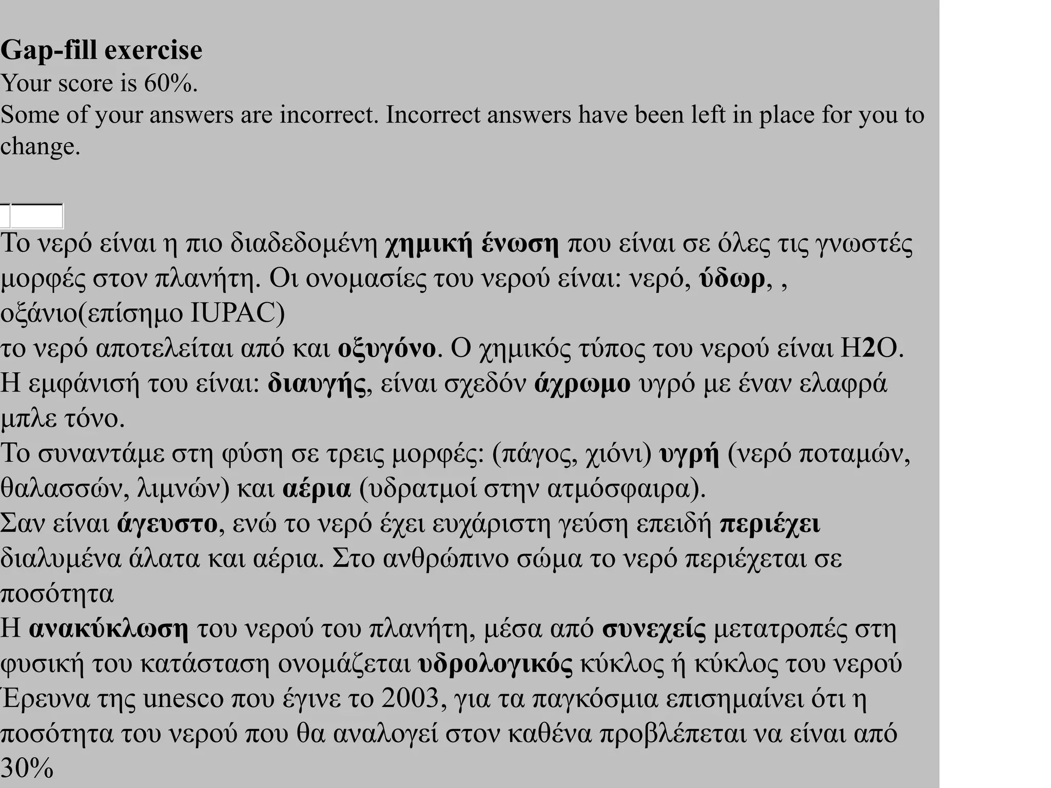 Gap-fill exercise
Your score is 60%.
Some of your answers are incorrect. Incorrect answers have been left in place for you to
change.


Το νερό είναι η πιο διαδεδομένη χημική ένωση που είναι σε όλες τις γνωστές
μορφές στον πλανήτη. Οι ονομασίες του νερού είναι: νερό, ύδωρ, ,
οξάνιο(επίσημο IUPAC)
το νερό αποτελείται από και οξυγόνο. Ο χημικός τύπος του νερού είναι Η2Ο.
Η εμφάνισή του είναι: διαυγής, είναι σχεδόν άχρωμο υγρό με έναν ελαφρά
μπλε τόνο.
Το συναντάμε στη φύση σε τρεις μορφές: (πάγος, χιόνι) υγρή (νερό ποταμών,
θαλασσών, λιμνών) και αέρια (υδρατμοί στην ατμόσφαιρα).
Σαν είναι άγευστο, ενώ το νερό έχει ευχάριστη γεύση επειδή περιέχει
διαλυμένα άλατα και αέρια. Στο ανθρώπινο σώμα το νερό περιέχεται σε
ποσότητα
Η ανακύκλωση του νερού του πλανήτη, μέσα από συνεχείς μετατροπές στη
φυσική του κατάσταση ονομάζεται υδρολογικός κύκλος ή κύκλος του νερού
Έρευνα της unesco που έγινε το 2003, για τα παγκόσμια επισημαίνει ότι η
ποσότητα του νερού που θα αναλογεί στον καθένα προβλέπεται να είναι από
30%
 