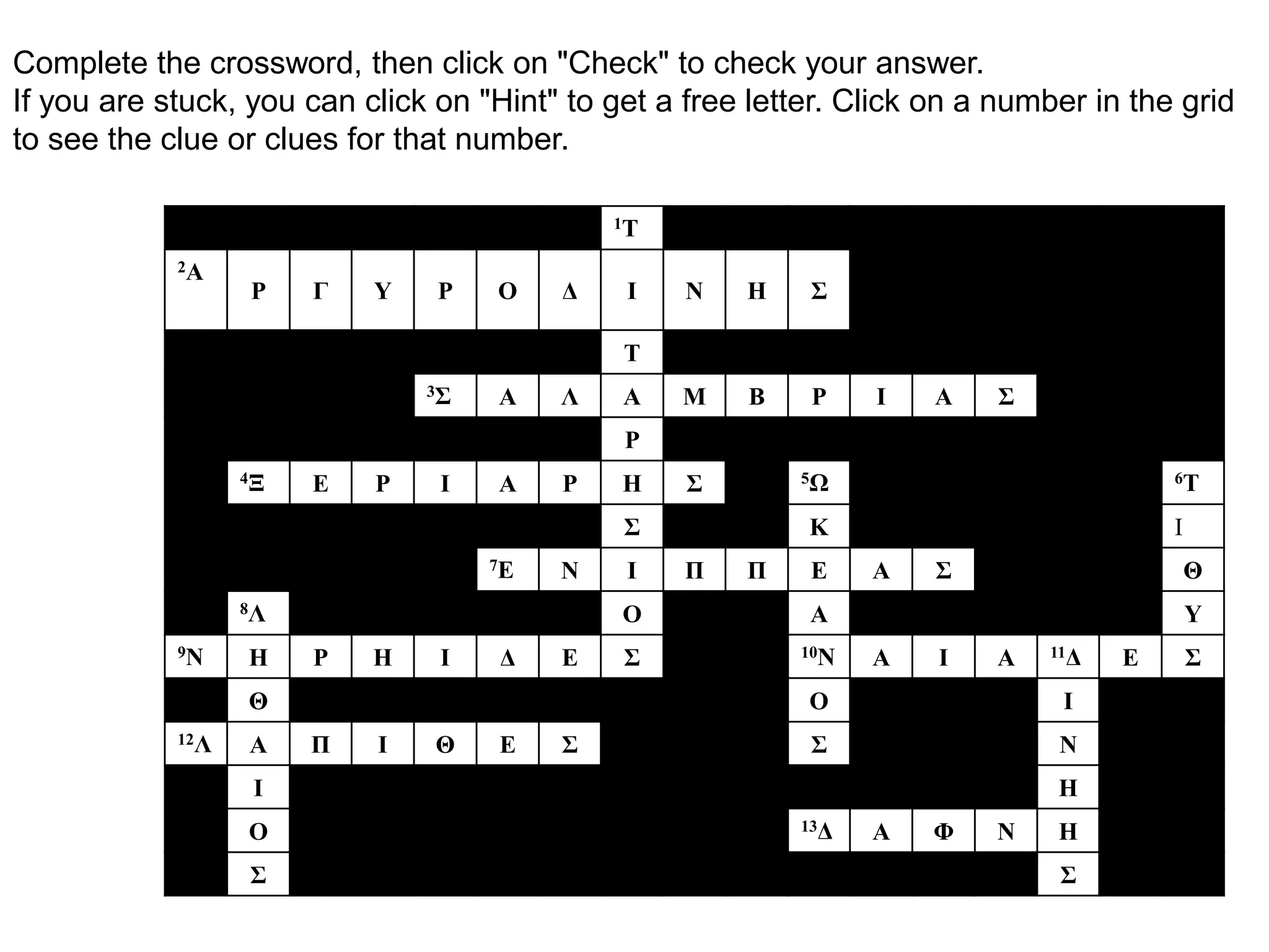 Complete the crossword, then click on "Check" to check your answer.
If you are stuck, you can click on "Hint" to get a free letter. Click on a number in the grid
to see the clue or clues for that number.

                                             1Τ

            2Α
                  Ρ    Γ   Υ    Ρ   Ο    Δ    Ι    Ν   Η    Σ

                                              Τ
                               3Σ   Α    Λ    Α   Μ    Β    Ρ    Ι    Α   Σ
                                              Ρ
                  4Ξ   Ε   Ρ    Ι   Α    Ρ    Η    Σ       5Ω                           6Τ


                                              Σ             Κ                           Ι
                                    7Ε   Ν    Ι    Π   Π    Ε    Α    Σ                     Θ
                  8Λ                          Ο             Α                               Υ
            9Ν    Η    Ρ   Η    Ι    Δ   Ε    Σ            10Ν   Α    Ι   Α   11Δ   Ε       Σ
                  Θ                                         Ο                  Ι
            12Λ   Α    Π   Ι    Θ    Ε   Σ                  Σ                  Ν
                   Ι                                                           Η
                  Ο                                        13Δ   Α    Φ   Ν    Η
                  Σ                                                            Σ
 