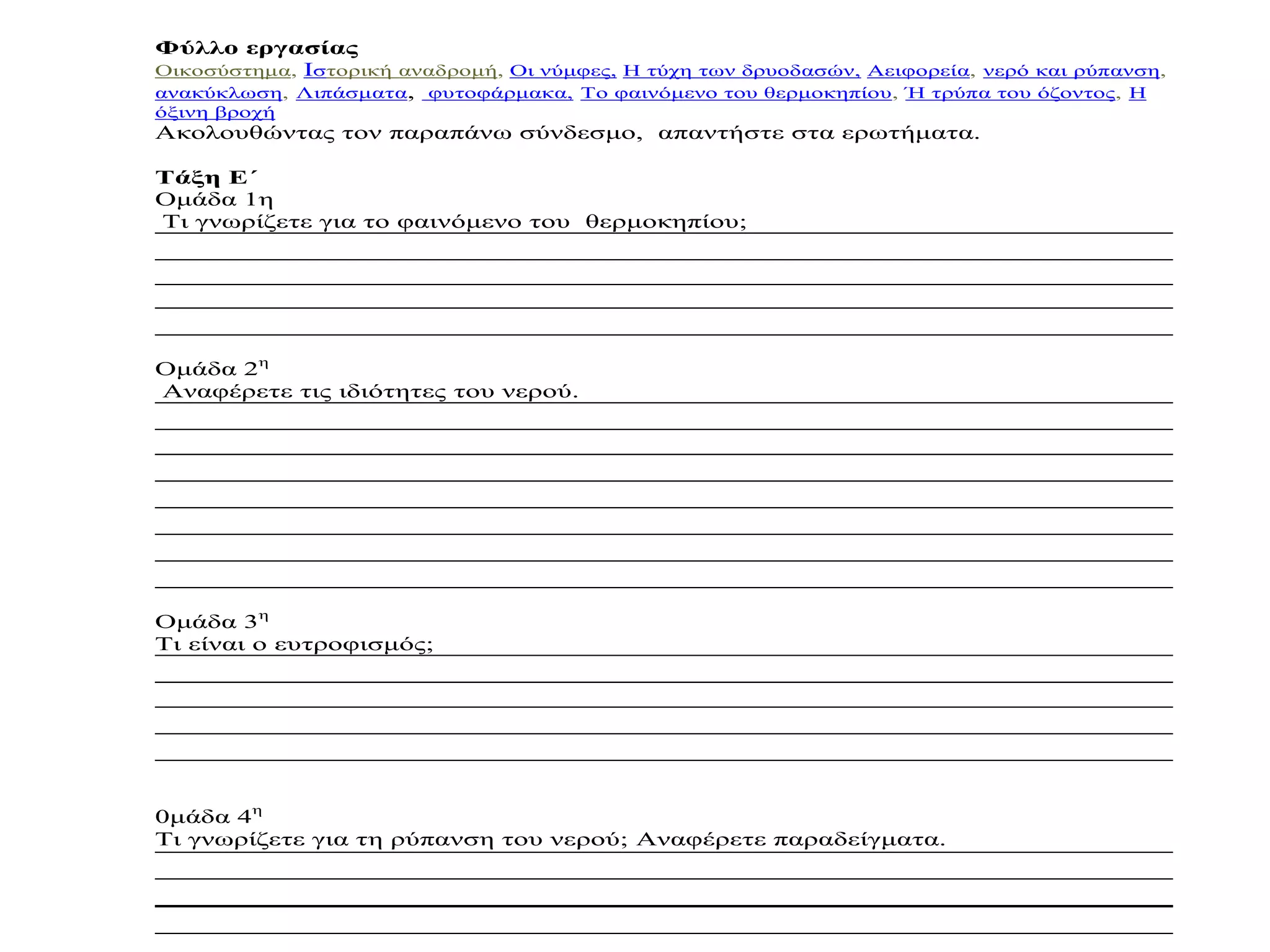 Φύλλο εργασίας
Οικοσύστημα, Ιστορική αναδρομή, Οι νύμφες, Η τύχη των δρυοδασών, Αειφορεία, νερό και ρύπανση,
ανακύκλωση, Λιπάσματα, φυτοφάρμακα, Το φαινόμενο του θερμοκηπίου, Ή τρύπα του όζοντος, Η
όξινη βροχή
Ακολουθώντας τον παραπάνω σύνδεσμο, απαντήστε στα ερωτήματα.

Τάξη Ε΄
Ομάδα 1η
Τι γνωρίζετε για το φαινόμενο του θερμοκηπίου;




Ομάδα 2η
Αναφέρετε τις ιδιότητες του νερού.




Ομάδα 3η
Τι είναι ο ευτροφισμός;




0μάδα 4η
Τι γνωρίζετε για τη ρύπανση του νερού; Αναφέρετε παραδείγματα.
 