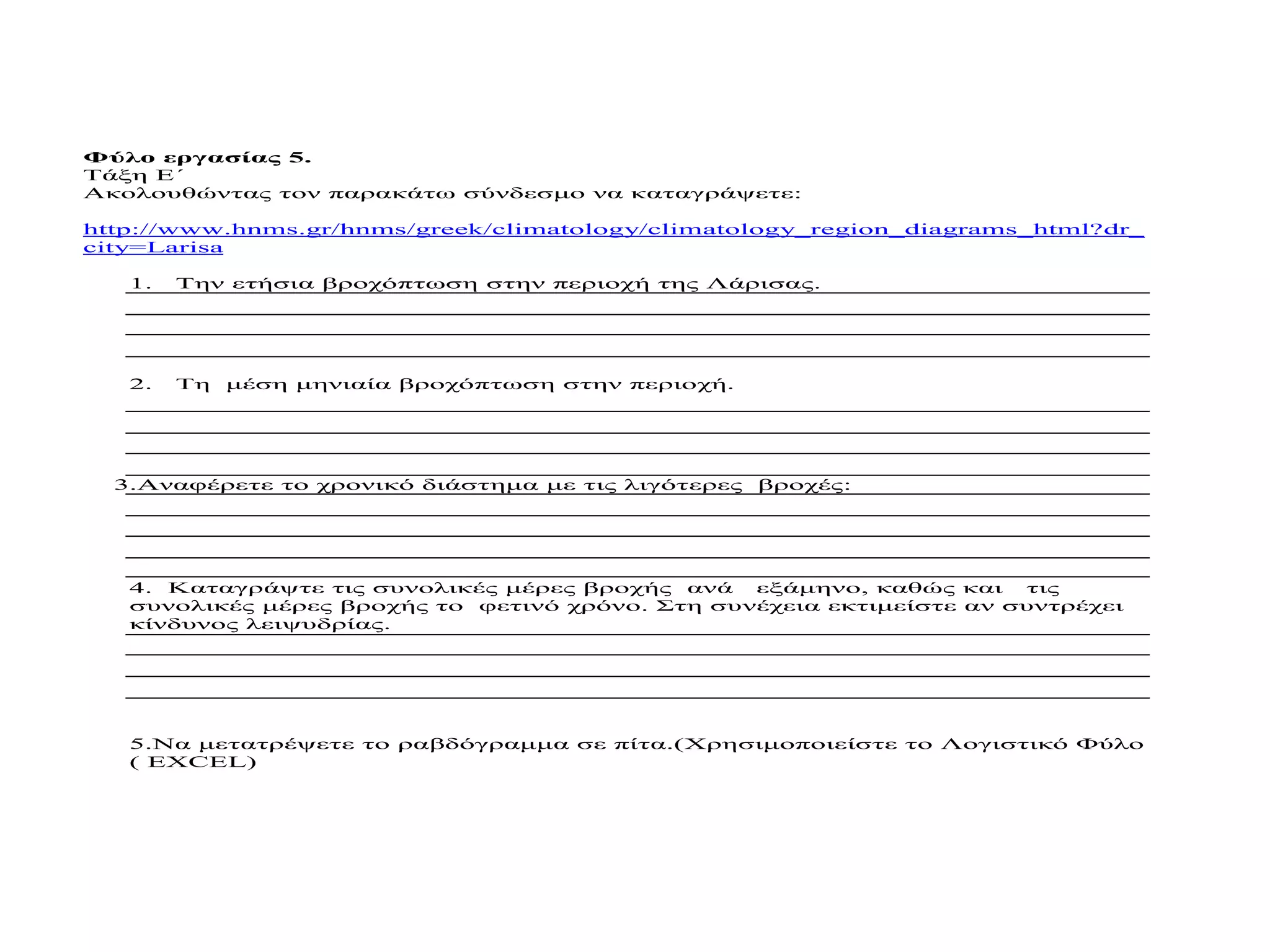 Φύλο εργασίας 5.
Τάξη Ε΄
Ακολουθώντας τον παρακάτω σύνδεσμο να καταγράψετε:

http://www.hnms.gr/hnms/greek/climatology/climatology_region_diagrams_html?dr_
city=Larisa

   1.   Την ετήσια βροχόπτωση στην περιοχή της Λάρισας.




   2.   Τη μέση μηνιαία βροχόπτωση στην περιοχή.




  3.Αναφέρετε το χρονικό διάστημα με τις λιγότερες βροχές:




   4. Καταγράψτε τις συνολικές μέρες βροχής ανά εξάμηνο, καθώς και     τις
   συνολικές μέρες βροχής το φετινό χρόνο. Στη συνέχεια εκτιμείστε αν συντρέχει
   κίνδυνος λειψυδρίας.




   5.Να μετατρέψετε το ραβδόγραμμα σε πίτα.(Χρησιμοποιείστε το Λογιστικό Φύλο
   ( EXCEL)
 