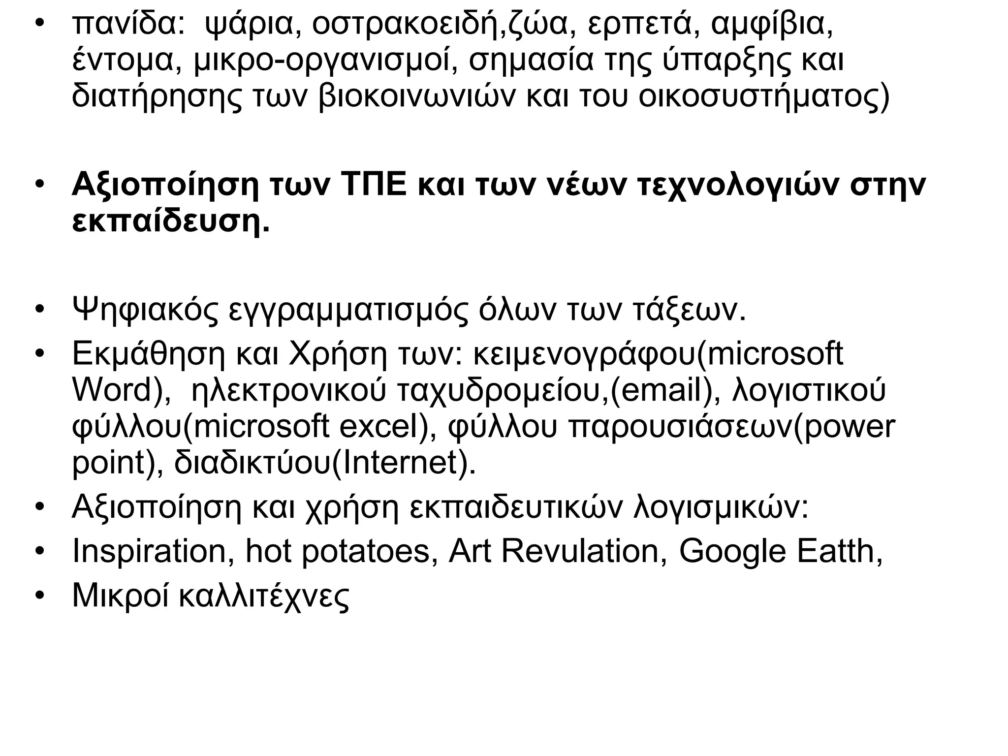 • πανίδα: ψάρια, οστρακοειδή,ζώα, ερπετά, αμφίβια,
  έντομα, μικρο-οργανισμοί, σημασία της ύπαρξης και
  διατήρησης των βιοκοινωνιών και του οικοσυστήματος)

• Αξιοποίηση των ΤΠΕ και των νέων τεχνολογιών στην
  εκπαίδευση.

• Ψηφιακός εγγραμματισμός όλων των τάξεων.
• Εκμάθηση και Χρήση των: κειμενογράφου(microsoft
  Word), ηλεκτρονικού ταχυδρομείου,(email), λογιστικού
  φύλλου(microsoft excel), φύλλου παρουσιάσεων(power
  point), διαδικτύου(Internet).
• Αξιοποίηση και χρήση εκπαιδευτικών λογισμικών:
• Inspiration, hot potatoes, Art Revulation, Google Eatth,
• Μικροί καλλιτέχνες
 