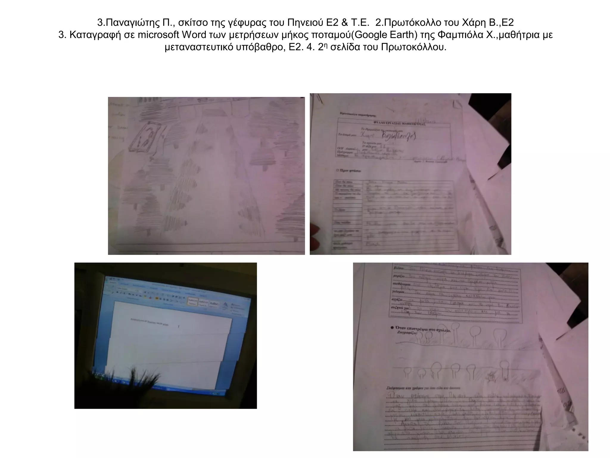 3.Παναγιώτης Π., σκίτσο της γέφυρας του Πηνειού Ε2 & Τ.Ε. 2.Πρωτόκολλο του Χάρη Β.,Ε2
3. Καταγραφή σε microsoft Word των μετρήσεων μήκος ποταμού(Google Earth) της Φαμπιόλα Χ.,μαθήτρια με
                     μεταναστευτικό υπόβαθρο, Ε2. 4. 2η σελίδα του Πρωτοκόλλου.
 