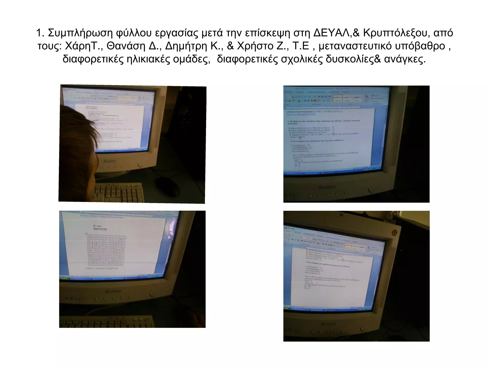 1. Συμπλήρωση φύλλου εργασίας μετά την επίσκεψη στη ΔΕΥΑΛ,& Κρυπτόλεξου, από
τους: ΧάρηΤ., Θανάση Δ., Δημήτρη Κ., & Χρήστο Ζ., Τ.Ε , μεταναστευτικό υπόβαθρο ,
     διαφορετικές ηλικιακές ομάδες, διαφορετικές σχολικές δυσκολίες& ανάγκες.
 