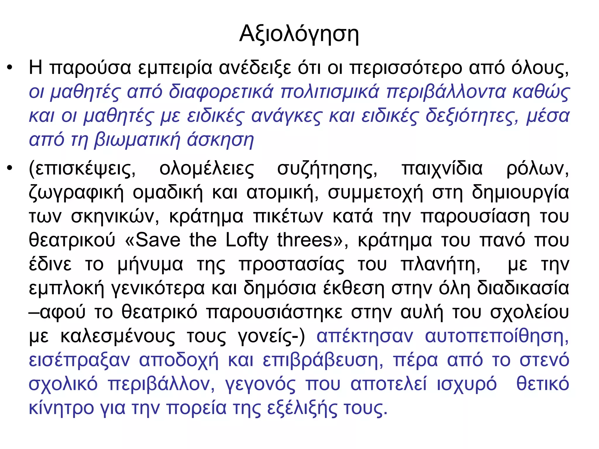 Αξιολόγηση
• Η παρούσα εμπειρία ανέδειξε ότι οι περισσότερο από όλους,
  οι μαθητές από διαφορετικά πολιτισμικά περιβάλλοντα καθώς
  και οι μαθητές με ειδικές ανάγκες και ειδικές δεξιότητες, μέσα
  από τη βιωματική άσκηση
• (επισκέψεις, ολομέλειες συζήτησης, παιχνίδια ρόλων,
  ζωγραφική ομαδική και ατομική, συμμετοχή στη δημιουργία
  των σκηνικών, κράτημα πικέτων κατά την παρουσίαση του
  θεατρικού «Save the Lofty threes», κράτημα του πανό που
  έδινε το μήνυμα της προστασίας του πλανήτη, με την
  εμπλοκή γενικότερα και δημόσια έκθεση στην όλη διαδικασία
  –αφού το θεατρικό παρουσιάστηκε στην αυλή του σχολείου
  με καλεσμένους τους γονείς-) απέκτησαν αυτοπεποίθηση,
  εισέπραξαν αποδοχή και επιβράβευση, πέρα από το στενό
  σχολικό περιβάλλον, γεγονός που αποτελεί ισχυρό θετικό
  κίνητρο για την πορεία της εξέλιξής τους.
 