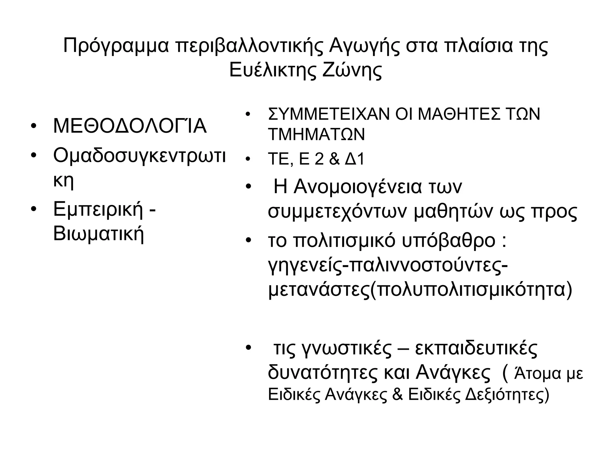 Πρόγραμμα περιβαλλοντικής Αγωγής στα πλαίσια της
                  Ευέλικτης Ζώνης

                    • ΣΥΜΜΕΤΕΙΧΑΝ ΟΙ ΜΑΘΗΤΕΣ ΤΩΝ
• ΜΕΘΟΔΟΛΟΓΊΑ         ΤΜΗΜΑΤΩΝ
• Ομαδοσυγκεντρωτι  • ΤΕ, Ε 2 & Δ1
  κη               • Η Ανομοιογένεια των
• Εμπειρική -        συμμετεχόντων μαθητών ως προς
  Βιωματική        • το πολιτισμικό υπόβαθρο :
                     γηγενείς-παλιννοστούντες-
                     μετανάστες(πολυπολιτισμικότητα)

                    •   τις γνωστικές – εκπαιδευτικές
                        δυνατότητες και Ανάγκες ( Άτομα με
                        Ειδικές Ανάγκες & Ειδικές Δεξιότητες)
 