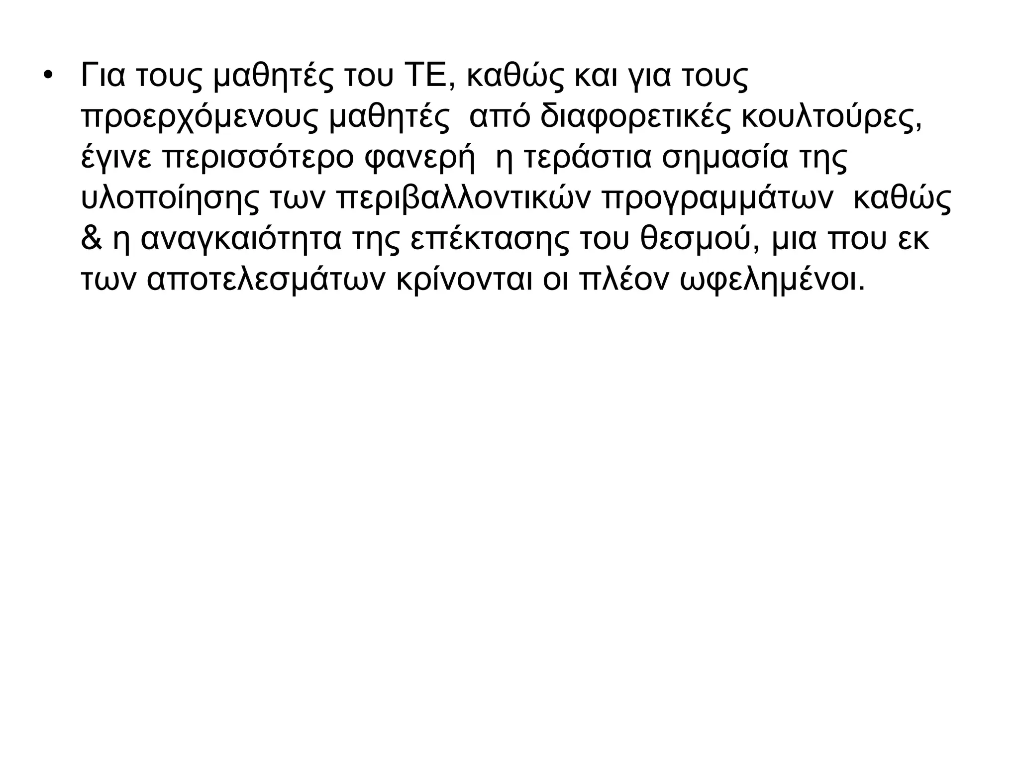 • Για τους μαθητές του ΤΕ, καθώς και για τους
  προερχόμενους μαθητές από διαφορετικές κουλτούρες,
  έγινε περισσότερο φανερή η τεράστια σημασία της
  υλοποίησης των περιβαλλοντικών προγραμμάτων καθώς
  & η αναγκαιότητα της επέκτασης του θεσμού, μια που εκ
  των αποτελεσμάτων κρίνονται οι πλέον ωφελημένοι.
 