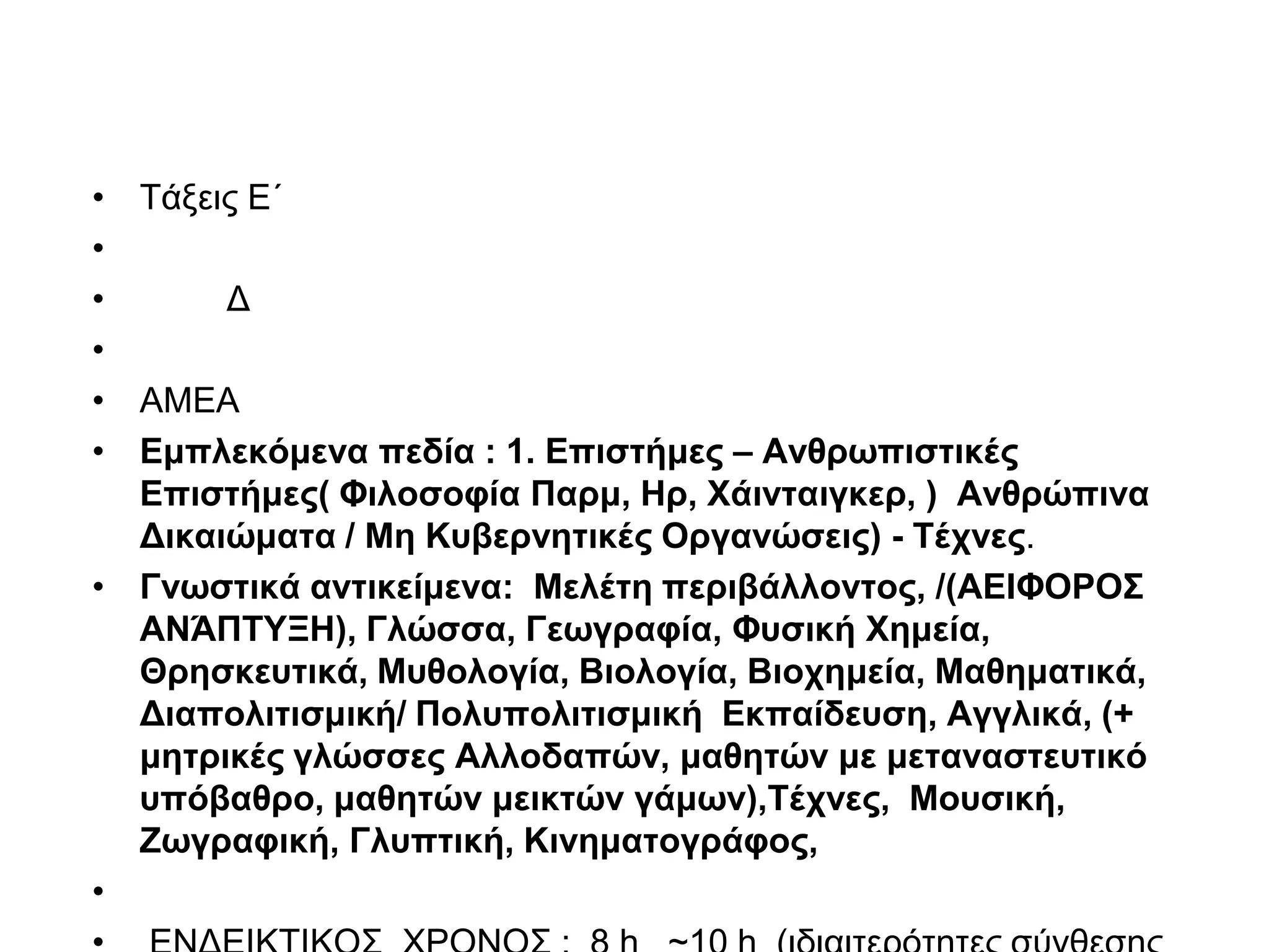 • Τάξεις Ε΄
•
•      Δ
•
• ΑΜΕΑ
• Εμπλεκόμενα πεδία : 1. Επιστήμες – Ανθρωπιστικές
  Επιστήμες( Φιλοσοφία Παρμ, Ηρ, Χάινταιγκερ, ) Ανθρώπινα
  Δικαιώματα / Μη Κυβερνητικές Οργανώσεις) - Τέχνες.
• Γνωστικά αντικείμενα: Μελέτη περιβάλλοντος, /(ΑΕΙΦΟΡΟΣ
  ΑΝΆΠΤΥΞΗ), Γλώσσα, Γεωγραφία, Φυσική Χημεία,
  Θρησκευτικά, Μυθολογία, Βιολογία, Βιοχημεία, Μαθηματικά,
  Διαπολιτισμική/ Πολυπολιτισμική Εκπαίδευση, Αγγλικά, (+
  μητρικές γλώσσες Αλλοδαπών, μαθητών με μεταναστευτικό
  υπόβαθρο, μαθητών μεικτών γάμων),Τέχνες, Μουσική,
  Ζωγραφική, Γλυπτική, Κινηματογράφος,
•
 