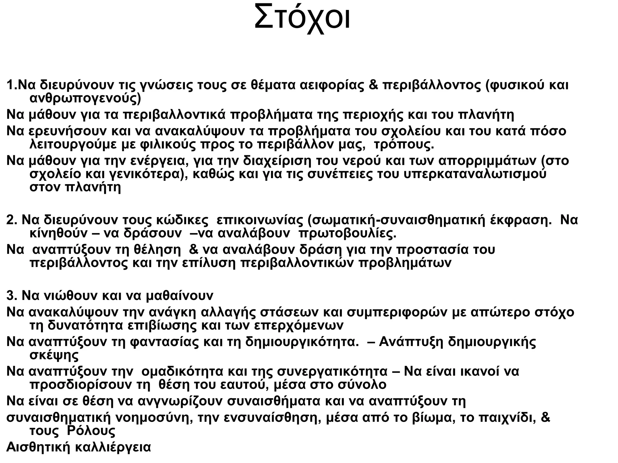 Στόχοι
1.Να διευρύνουν τις γνώσεις τους σε θέματα αειφορίας & περιβάλλοντος (φυσικού και
   ανθρωπογενούς)
Να μάθουν για τα περιβαλλοντικά προβλήματα της περιοχής και του πλανήτη
Να ερευνήσουν και να ανακαλύψουν τα προβλήματα του σχολείου και του κατά πόσο
   λειτουργούμε με φιλικούς προς το περιβάλλον μας, τρόπους.
Να μάθουν για την ενέργεια, για την διαχείριση του νερού και των απορριμμάτων (στο
   σχολείο και γενικότερα), καθώς και για τις συνέπειες του υπερκαταναλωτισμού
   στον πλανήτη

2. Να διευρύνουν τους κώδικες επικοινωνίας (σωματική-συναισθηματική έκφραση. Να
    κίνηθούν – να δράσουν –να αναλάβουν πρωτοβουλίες.
Να αναπτύξουν τη θέληση & να αναλάβουν δράση για την προστασία του
    περιβάλλοντος και την επίλυση περιβαλλοντικών προβλημάτων

3. Να νιώθουν και να μαθαίνουν
Να ανακαλύψουν την ανάγκη αλλαγής στάσεων και συμπεριφορών με απώτερο στόχο
    τη δυνατότητα επιβίωσης και των επερχόμενων
Να αναπτύξουν τη φαντασίας και τη δημιουργικότητα. – Ανάπτυξη δημιουργικής
    σκέψης
Να αναπτύξουν την ομαδικότητα και της συνεργατικότητα – Να είναι ικανοί να
    προσδιορίσουν τη θέση του εαυτού, μέσα στο σύνολο
Να είναι σε θέση να ανγνωρίζουν συναισθήματα και να αναπτύξουν τη
συναισθηματική νοημοσύνη, την ενσυναίσθηση, μέσα από το βίωμα, το παιχνίδι, &
    τους Ρόλους
Αισθητική καλλιέργεια
 