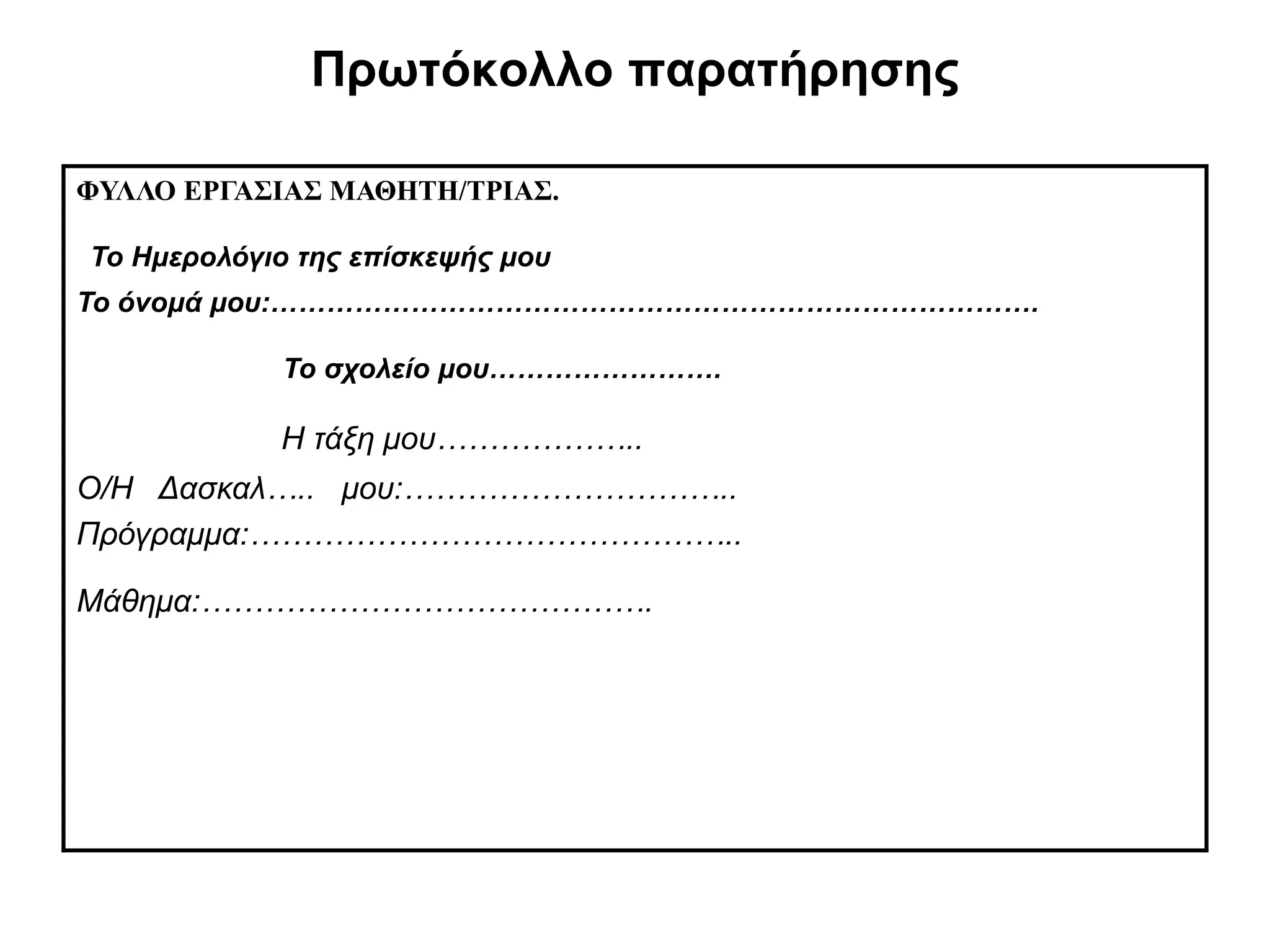 Πρωτόκολλο παρατήρησης

ΦΥΛΛΟ ΕΡΓΑΣΙΑΣ ΜΑΘΗΤΗ/ΤΡΙΑΣ.

Το Ημερολόγιο της επίσκεψής μου
Το όνομά μου:……………………………………………………………………….

            Το σχολείο μου…………………….

            Η τάξη μου………………..
Ο/Η Δασκαλ….. μου:…………………………..
Πρόγραμμα:………………………………………..

Μάθημα:…………………………………….
 