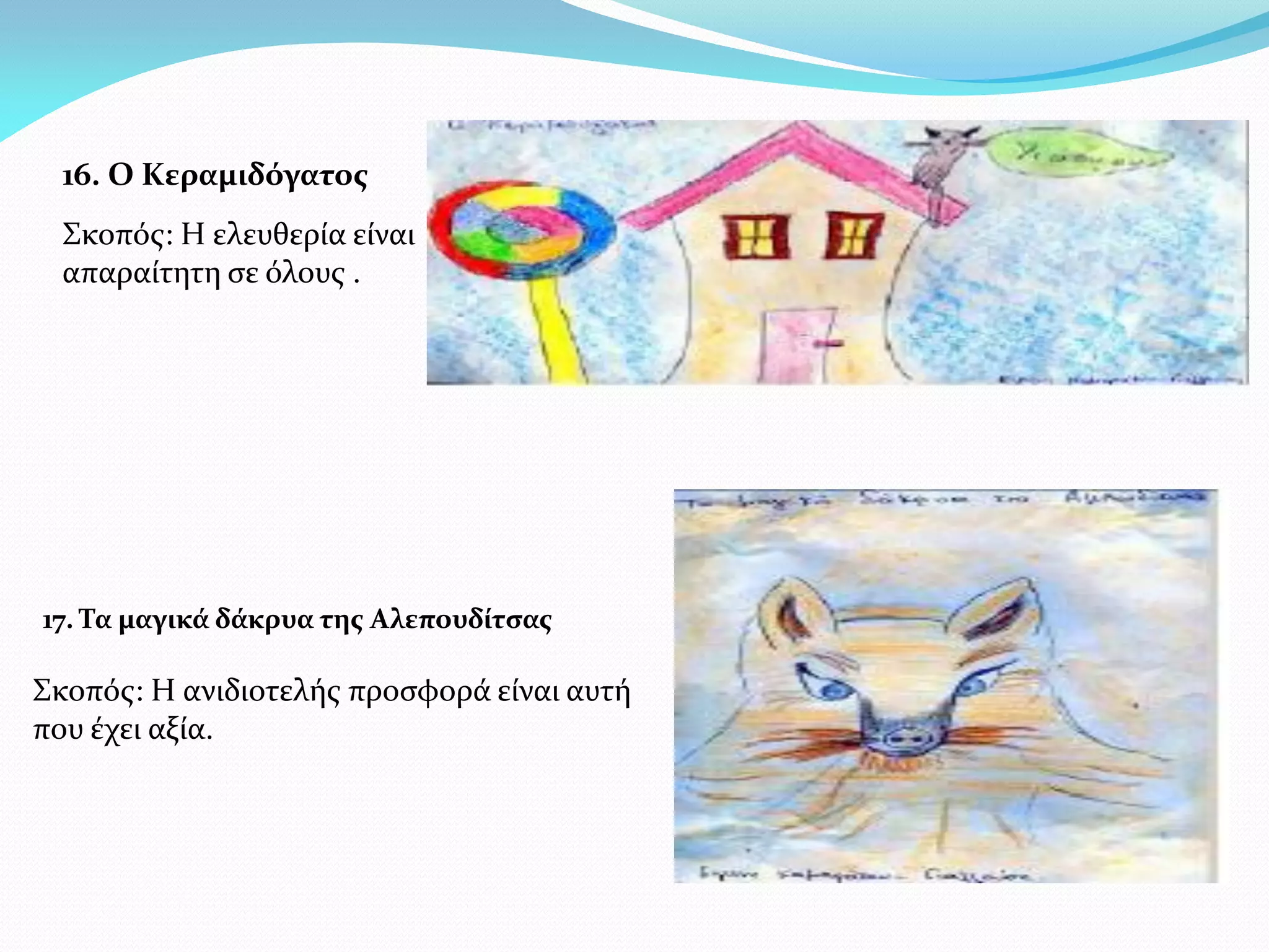 16. Ο Κεραμιδόγατος
  Σκοπός: Η ελευθερία είναι
  απαραίτητη σε όλους .




17. Τα μαγικά δάκρυα της Αλεπουδίτσας

Σκοπός: Η ανιδιοτελής προσφορά είναι αυτή
που έχει αξία.
 