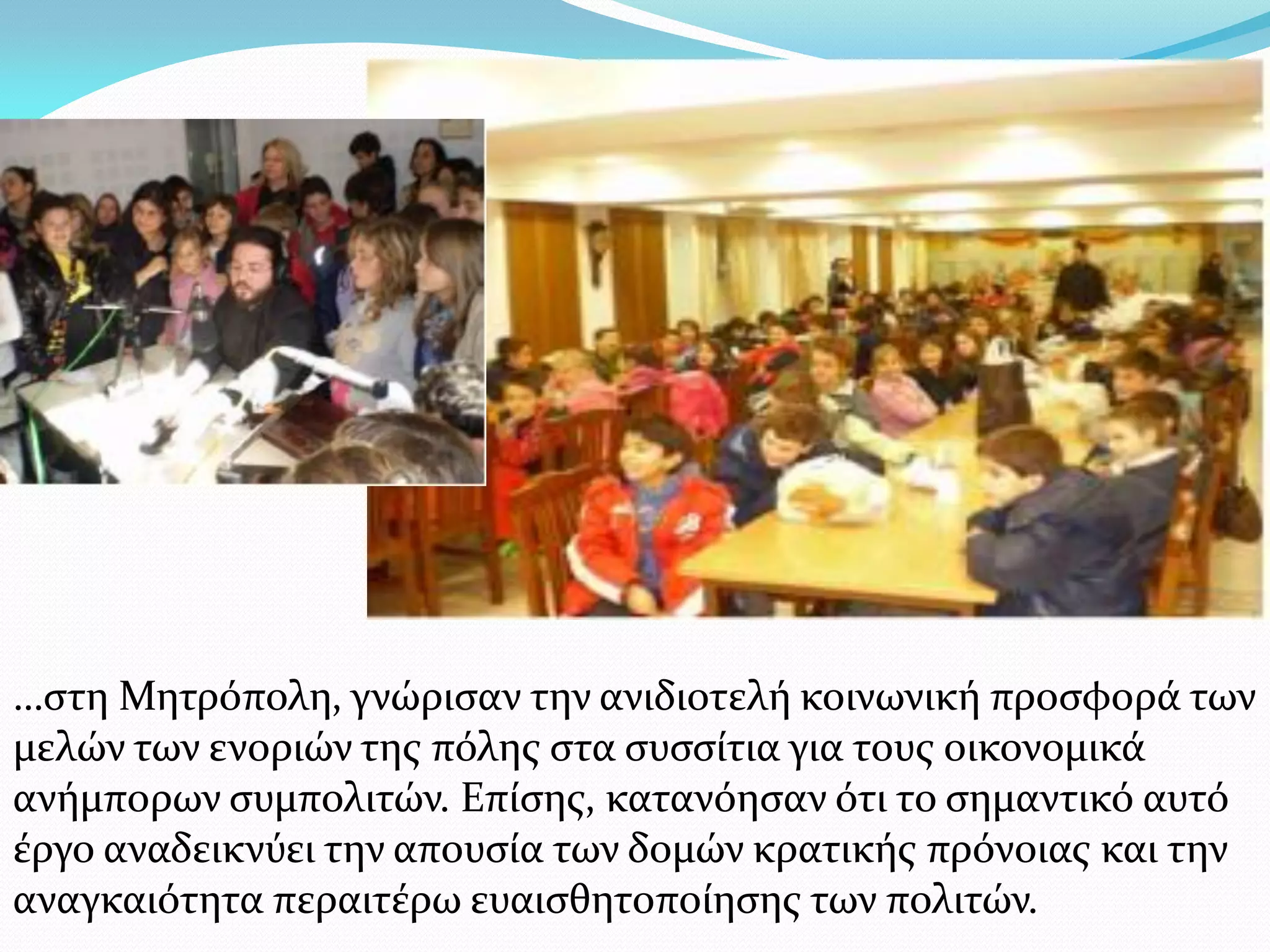 …στη Μητρόπολη, γνώρισαν την ανιδιοτελή κοινωνική προσφορά των
μελών των ενοριών της πόλης στα συσσίτια για τους οικονομικά
ανήμπορων συμπολιτών. Επίσης, κατανόησαν ότι το σημαντικό αυτό
έργο αναδεικνύει την απουσία των δομών κρατικής πρόνοιας και την
αναγκαιότητα περαιτέρω ευαισθητοποίησης των πολιτών.
 