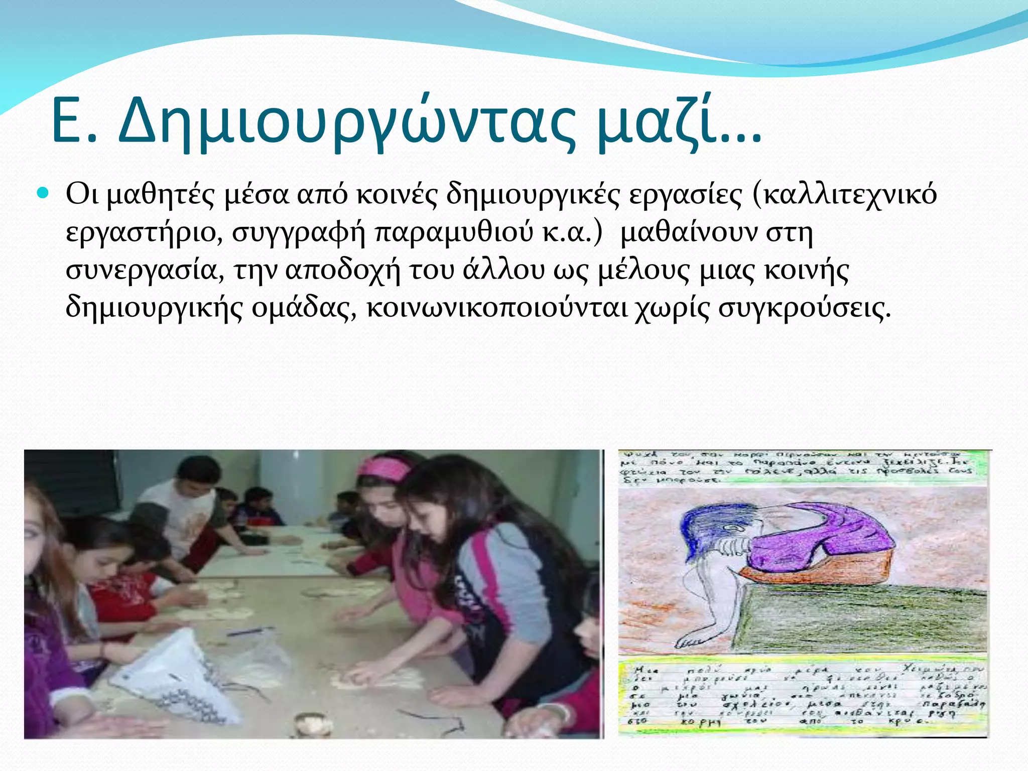 Ε. Δημιουργώντας μαζί…
 Οι μαθητές μέσα από κοινές δημιουργικές εργασίες (καλλιτεχνικό
  εργαστήριο, συγγραφή παραμυθιού κ.α.) μαθαίνουν στη
  συνεργασία, την αποδοχή του άλλου ως μέλους μιας κοινής
  δημιουργικής ομάδας, κοινωνικοποιούνται χωρίς συγκρούσεις.
 