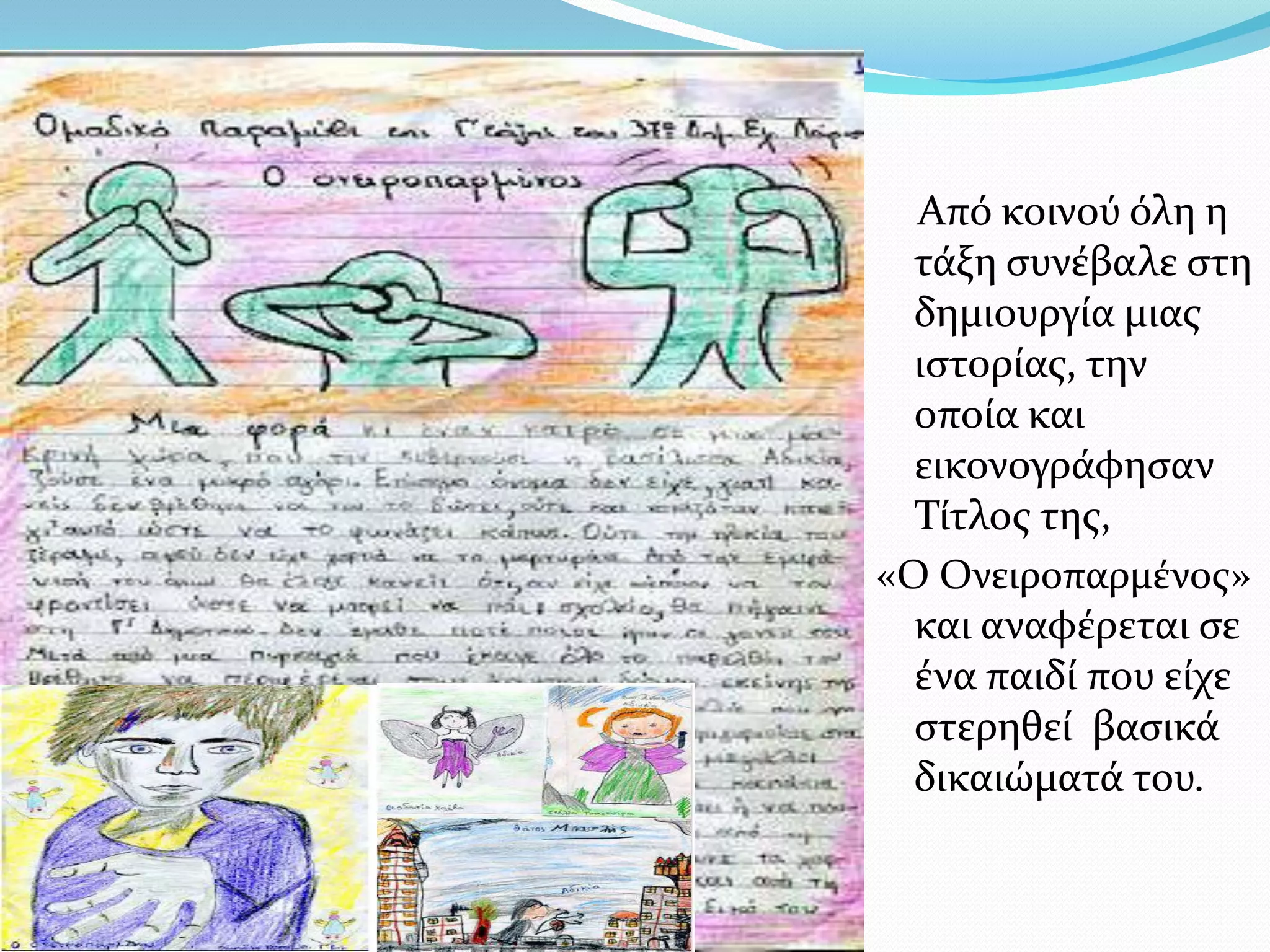 Από κοινού όλη η
  τάξη συνέβαλε στη
  δημιουργία μιας
  ιστορίας, την
  οποία και
  εικονογράφησαν
  Τίτλος της,
«Ο Ονειροπαρμένος»
  και αναφέρεται σε
  ένα παιδί που είχε
  στερηθεί βασικά
  δικαιώματά του.
 