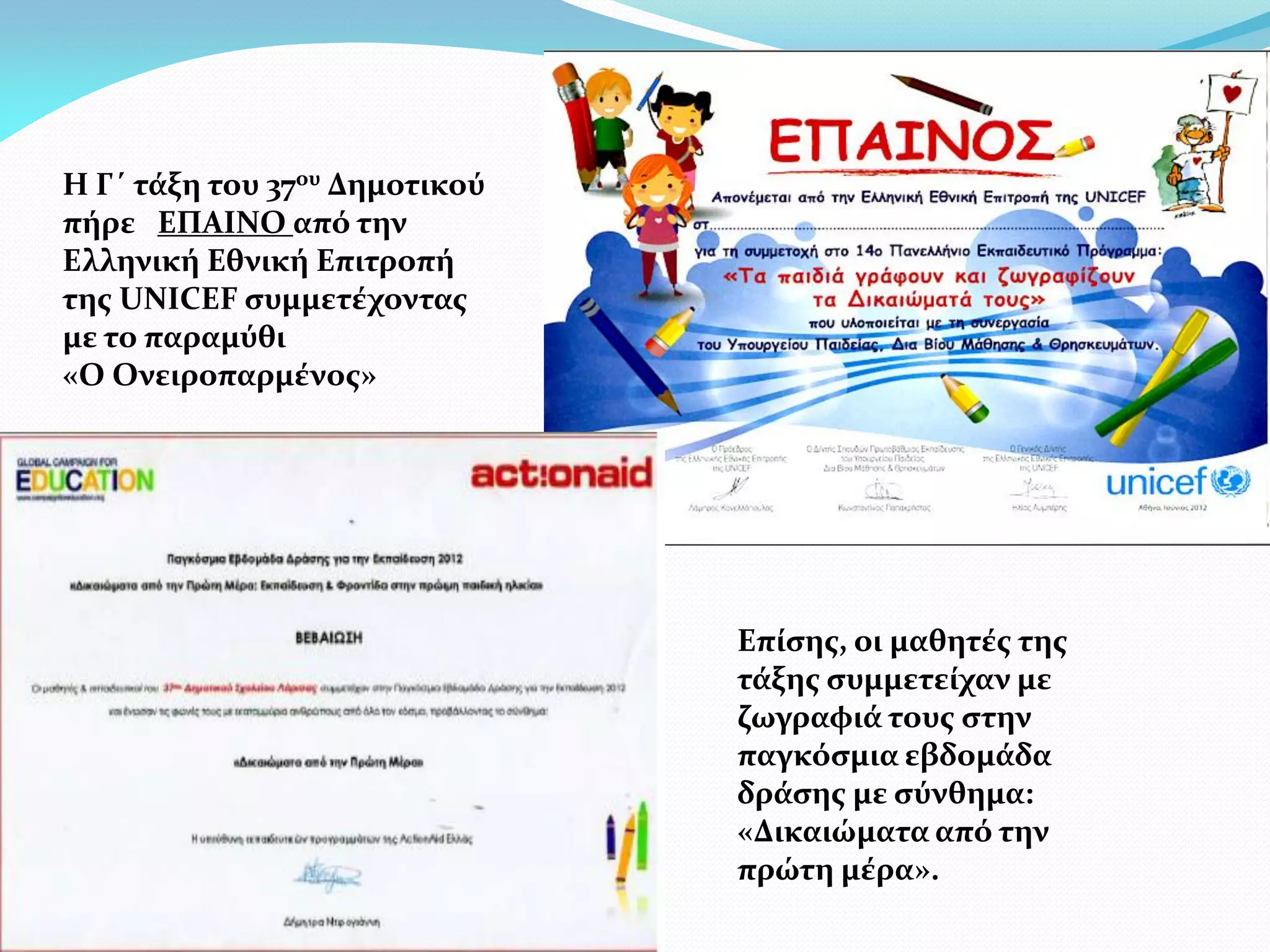 Η Γ΄ τάξη του 37ου Δημοτικού
πήρε ΕΠΑΙΝΟ από την
Ελληνική Εθνική Επιτροπή
της UNICEF συμμετέχοντας
με το παραμύθι
«Ο Ονειροπαρμένος»




                               Επίσης, οι μαθητές της
                               τάξης συμμετείχαν με
                               ζωγραφιά τους στην
                               παγκόσμια εβδομάδα
                               δράσης με σύνθημα:
                               «Δικαιώματα από την
                               πρώτη μέρα».
 