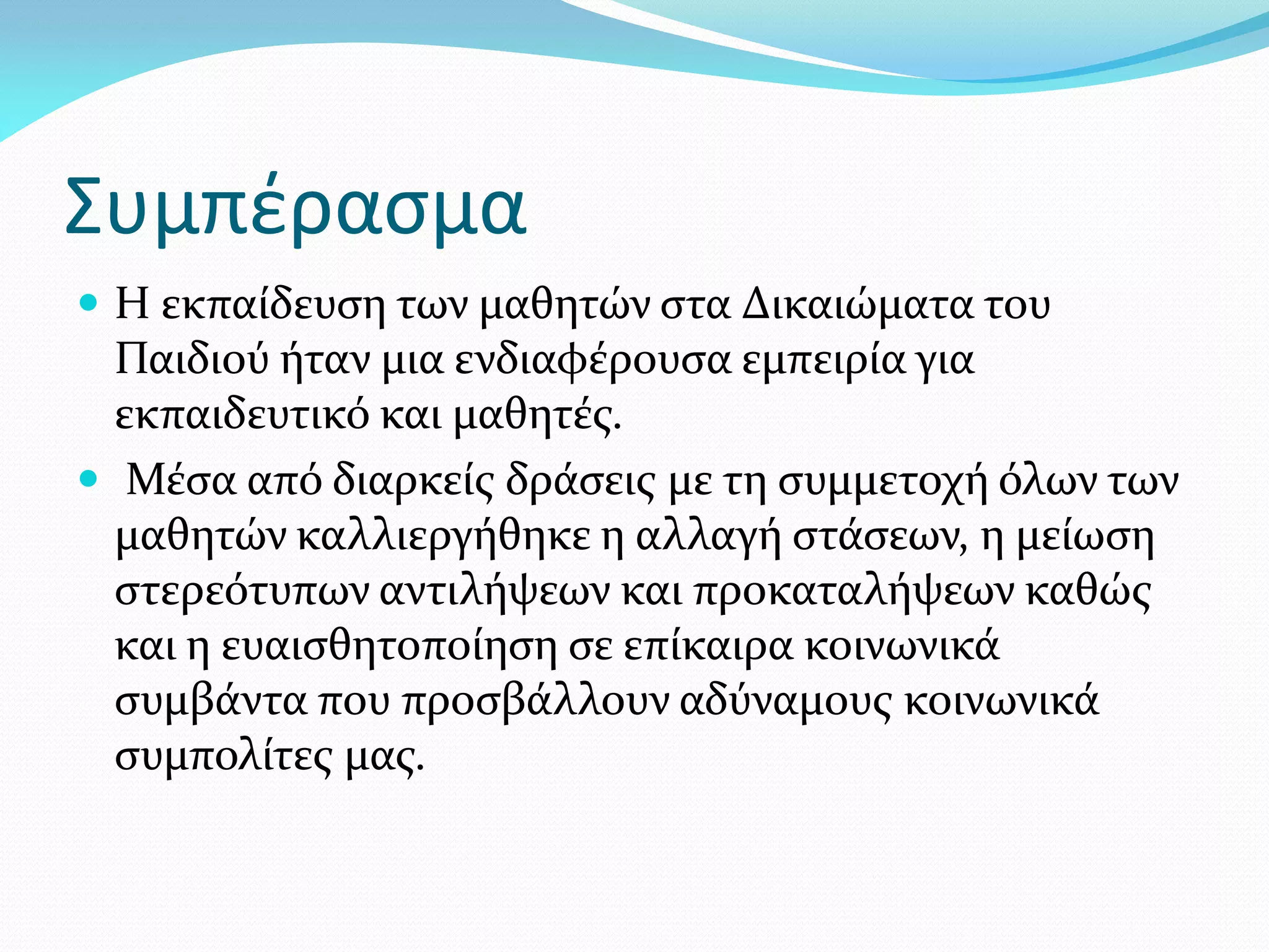 Συμπέρασμα
 Η εκπαίδευση των μαθητών στα Δικαιώματα του
  Παιδιού ήταν μια ενδιαφέρουσα εμπειρία για
  εκπαιδευτικό και μαθητές.
 Μέσα από διαρκείς δράσεις με τη συμμετοχή όλων των
  μαθητών καλλιεργήθηκε η αλλαγή στάσεων, η μείωση
  στερεότυπων αντιλήψεων και προκαταλήψεων καθώς
  και η ευαισθητοποίηση σε επίκαιρα κοινωνικά
  συμβάντα που προσβάλλουν αδύναμους κοινωνικά
  συμπολίτες μας.
 