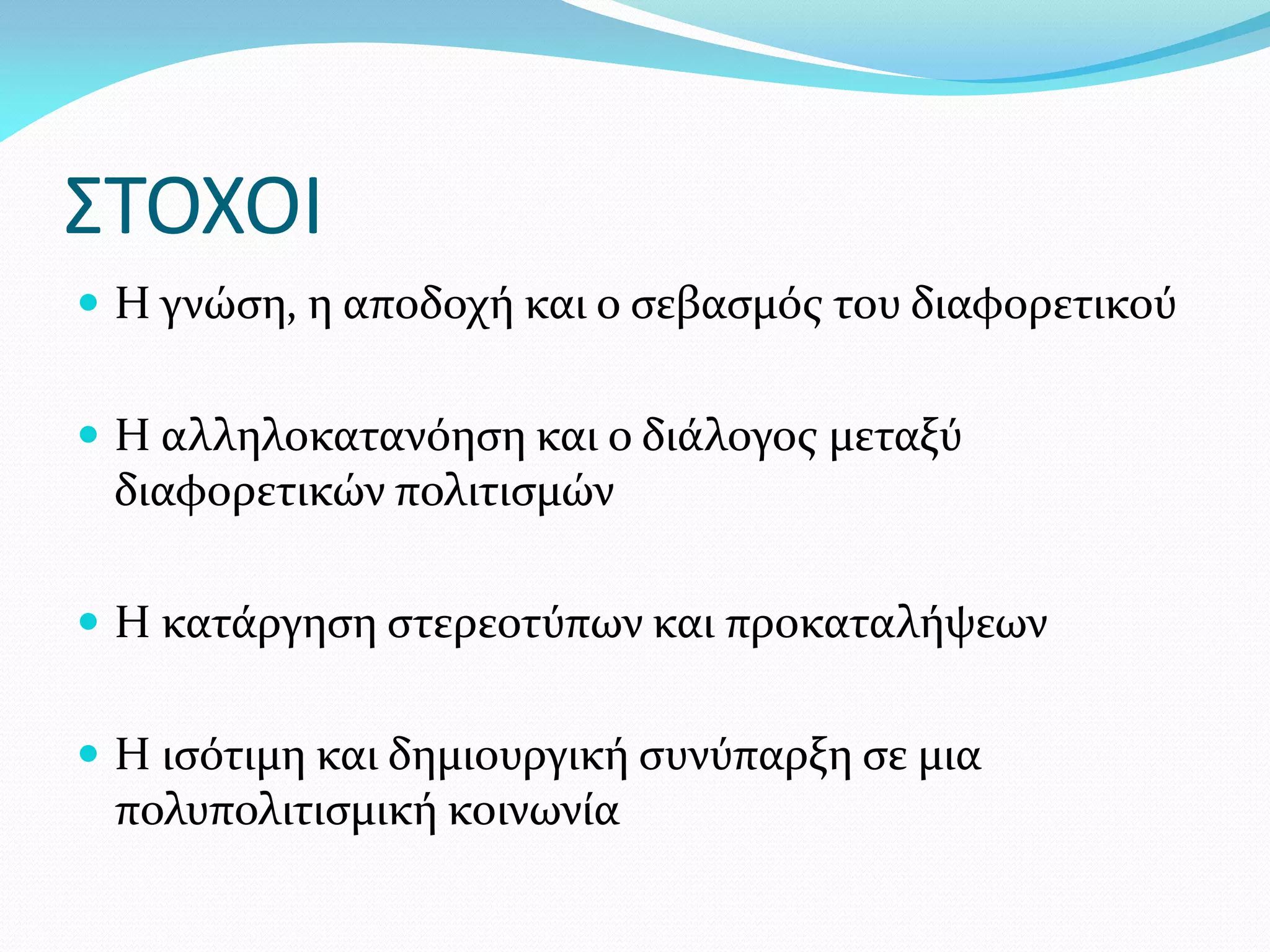 ΣΤΟΧΟΙ
 Η γνώση, η αποδοχή και ο σεβασμός του διαφορετικού


 Η αλληλοκατανόηση και ο διάλογος μεταξύ
 διαφορετικών πολιτισμών

 Η κατάργηση στερεοτύπων και προκαταλήψεων


 Η ισότιμη και δημιουργική συνύπαρξη σε μια
 πολυπολιτισμική κοινωνία
 