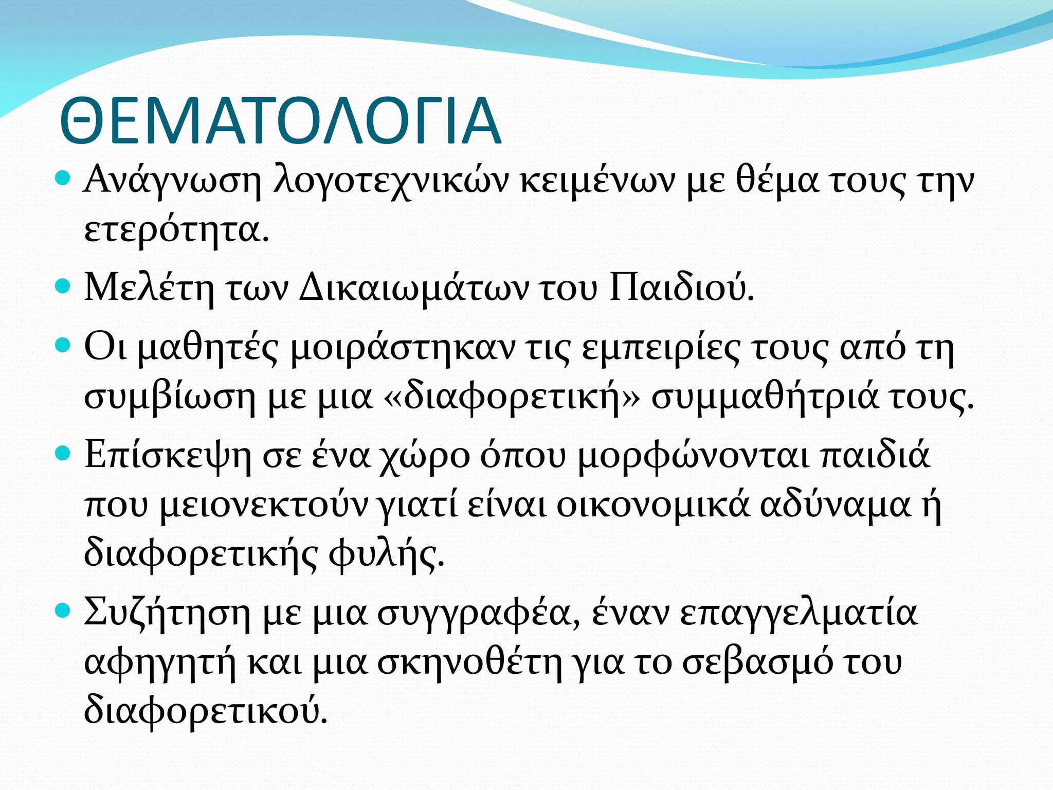 ΘΕΜΑΤΟΛΟΓΙΑ
 Ανάγνωση λογοτεχνικών κειμένων με θέμα τους την
  ετερότητα.
 Μελέτη των Δικαιωμάτων του Παιδιού.
 Οι μαθητές μοιράστηκαν τις εμπειρίες τους από τη
  συμβίωση με μια «διαφορετική» συμμαθήτριά τους.
 Επίσκεψη σε ένα χώρο όπου μορφώνονται παιδιά
  που μειονεκτούν γιατί είναι οικονομικά αδύναμα ή
  διαφορετικής φυλής.
 Συζήτηση με μια συγγραφέα, έναν επαγγελματία
  αφηγητή και μια σκηνοθέτη για το σεβασμό του
  διαφορετικού.
 