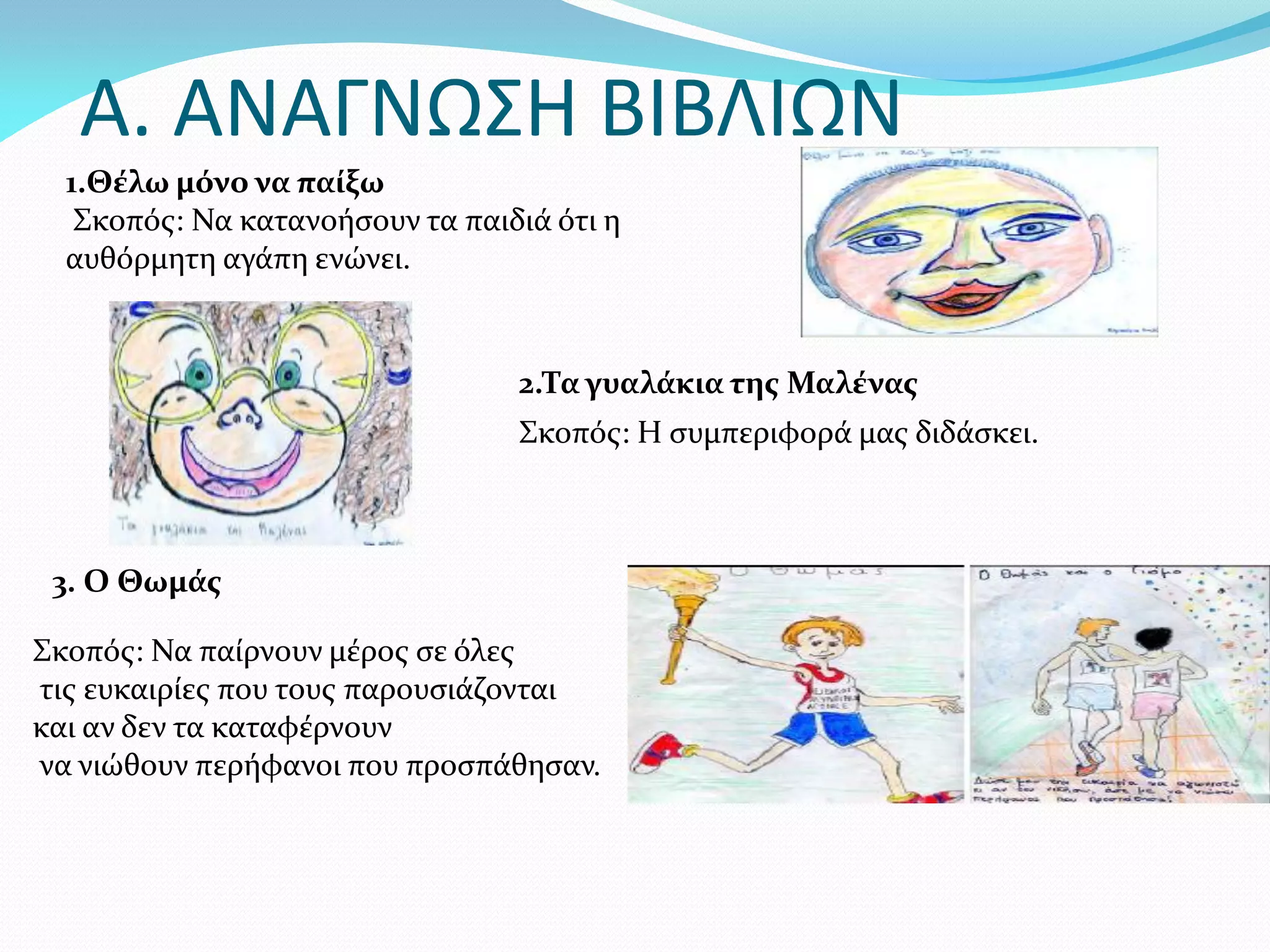 Α. ΑΝΑΓΝΩΣΗ ΒΙΒΛΙΩΝ
  1.Θέλω μόνο να παίξω
   Σκοπός: Να κατανοήσουν τα παιδιά ότι η
  αυθόρμητη αγάπη ενώνει.


                                 2.Τα γυαλάκια της Μαλένας
                                 Σκοπός: Η συμπεριφορά μας διδάσκει.



 3. Ο Θωμάς

Σκοπός: Να παίρνουν μέρος σε όλες
τις ευκαιρίες που τους παρουσιάζονται
και αν δεν τα καταφέρνουν
να νιώθουν περήφανοι που προσπάθησαν.
 