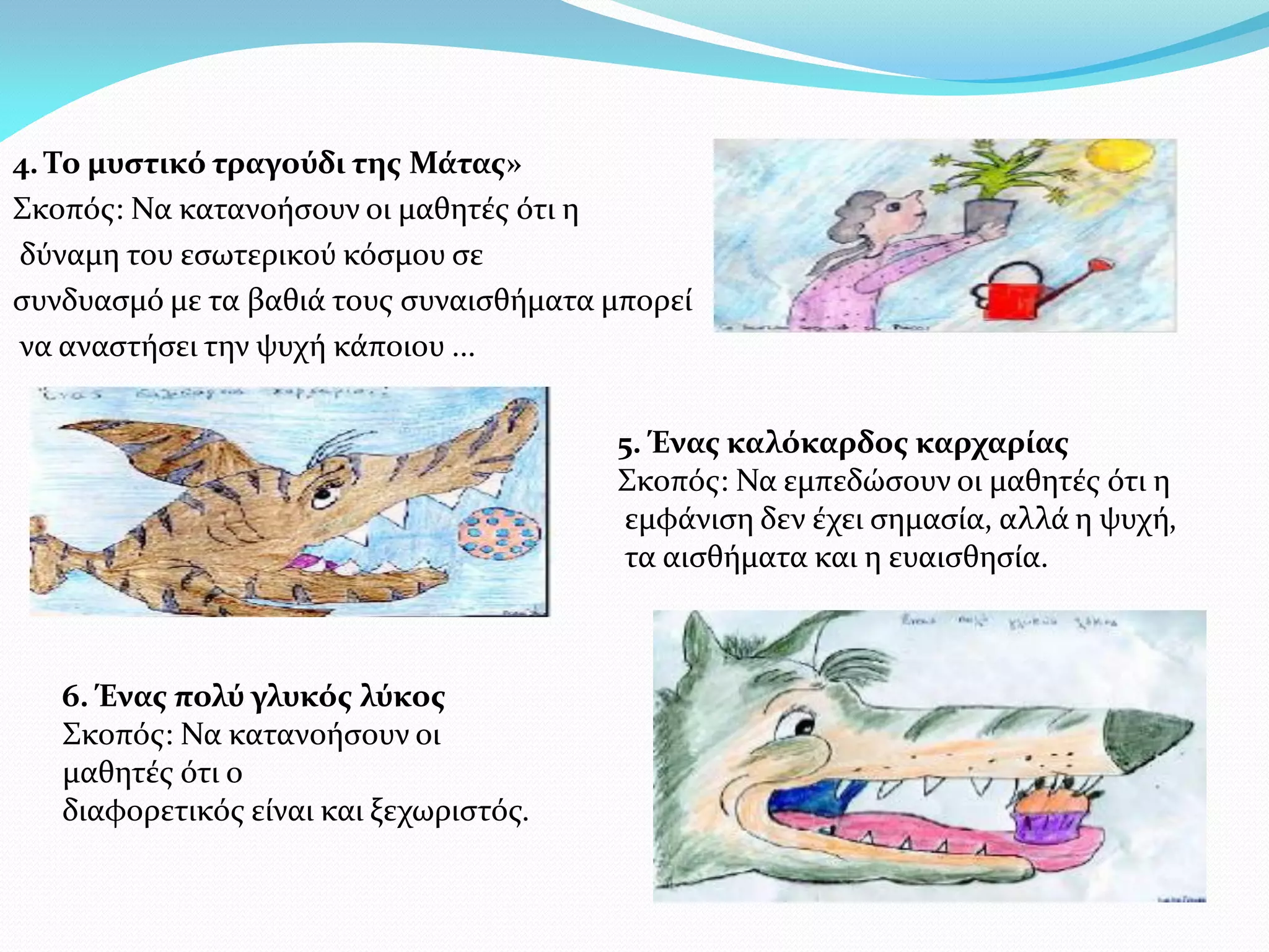 4. Το μυστικό τραγούδι της Μάτας»
Σκοπός: Να κατανοήσουν οι μαθητές ότι η
δύναμη του εσωτερικού κόσμου σε
συνδυασμό με τα βαθιά τους συναισθήματα μπορεί
να αναστήσει την ψυχή κάποιου ...


                                        5. Ένας καλόκαρδος καρχαρίας
                                        Σκοπός: Να εμπεδώσουν οι μαθητές ότι η
                                        εμφάνιση δεν έχει σημασία, αλλά η ψυχή,
                                        τα αισθήματα και η ευαισθησία.



   6. Ένας πολύ γλυκός λύκος
   Σκοπός: Να κατανοήσουν οι
   μαθητές ότι ο
   διαφορετικός είναι και ξεχωριστός.
 