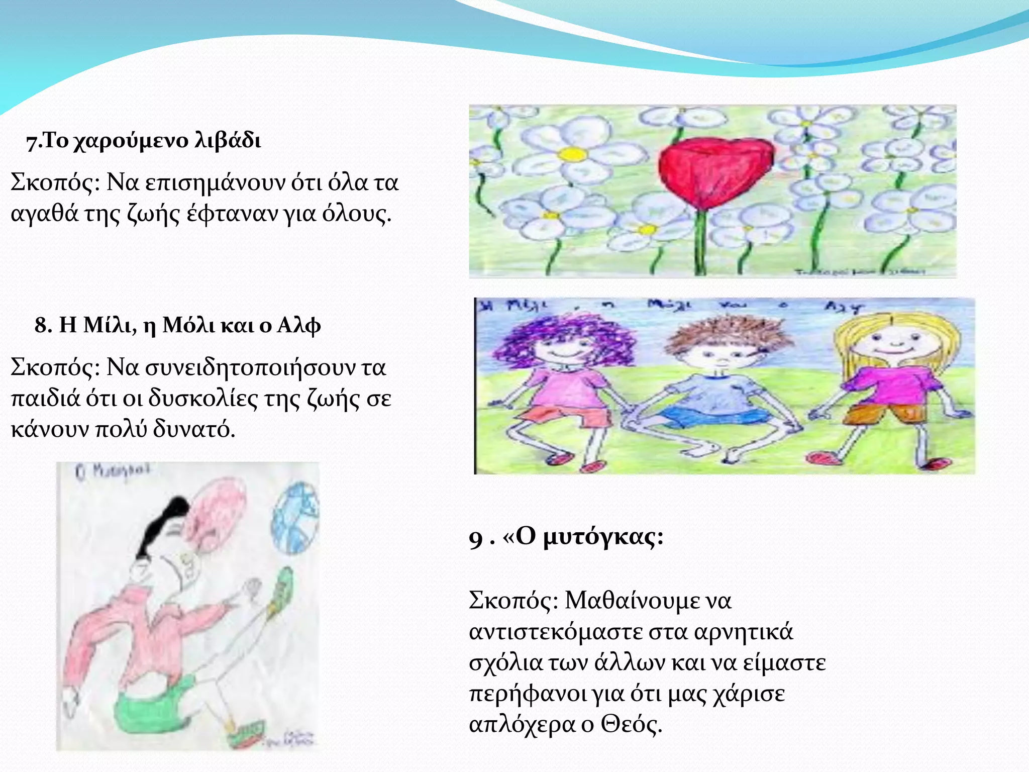 7.Το χαρούμενο λιβάδι
Σκοπός: Να επισημάνουν ότι όλα τα
αγαθά της ζωής έφταναν για όλους.



  8. Η Μίλι, η Μόλι και ο Αλφ
Σκοπός: Να συνειδητοποιήσουν τα
παιδιά ότι οι δυσκολίες της ζωής σε
κάνουν πολύ δυνατό.



                                      9 . «Ο μυτόγκας:

                                      Σκοπός: Μαθαίνουμε να
                                      αντιστεκόμαστε στα αρνητικά
                                      σχόλια των άλλων και να είμαστε
                                      περήφανοι για ότι μας χάρισε
                                      απλόχερα ο Θεός.
 