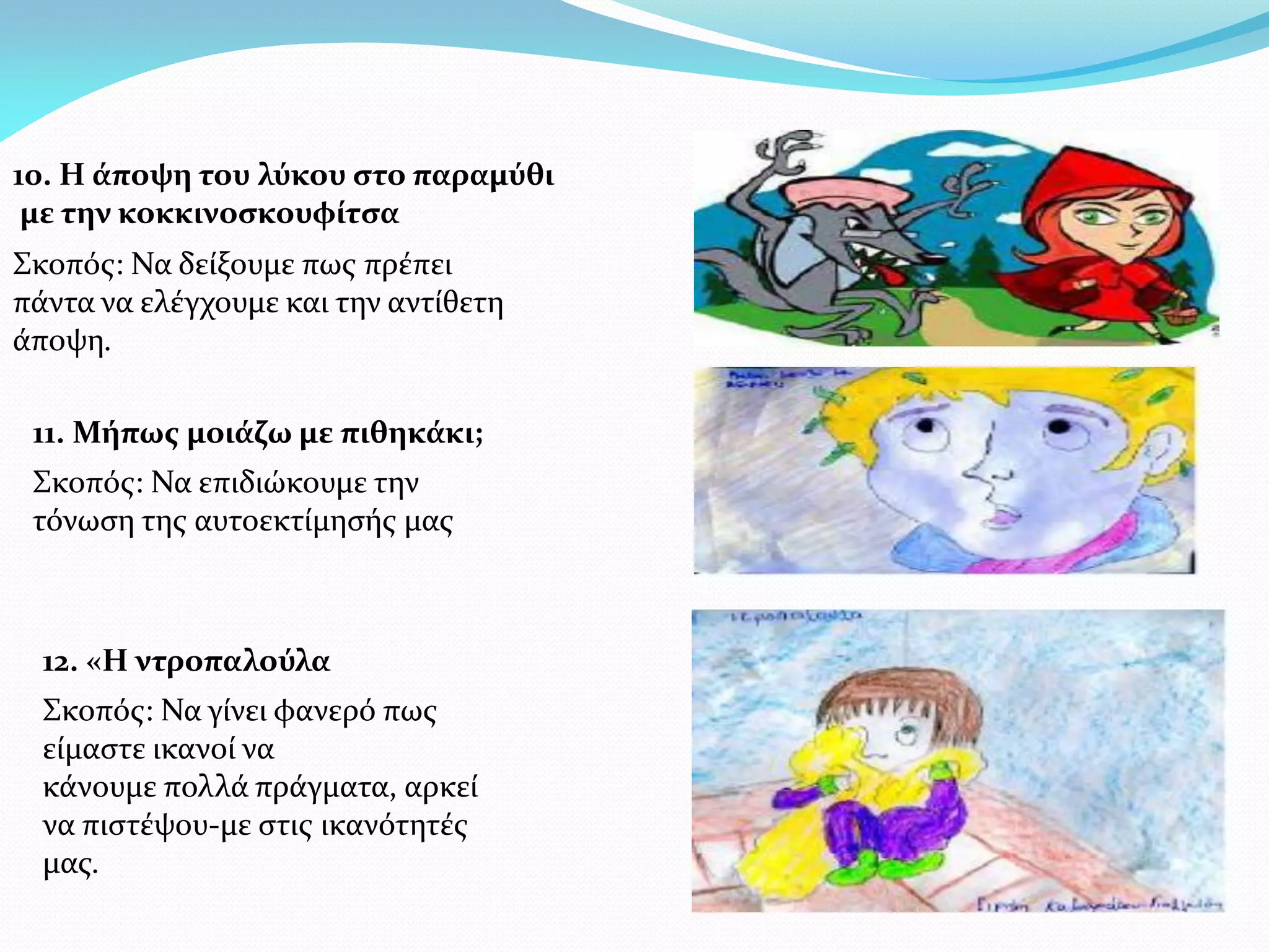 10. Η άποψη του λύκου στο παραμύθι
 με την κοκκινοσκουφίτσα
Σκοπός: Να δείξουμε πως πρέπει
πάντα να ελέγχουμε και την αντίθετη
άποψη.

 11. Μήπως μοιάζω με πιθηκάκι;
 Σκοπός: Να επιδιώκουμε την
 τόνωση της αυτοεκτίμησής μας



  12. «Η ντροπαλούλα
  Σκοπός: Να γίνει φανερό πως
  είμαστε ικανοί να
  κάνουμε πολλά πράγματα, αρκεί
  να πιστέψου-με στις ικανότητές
  μας.
 