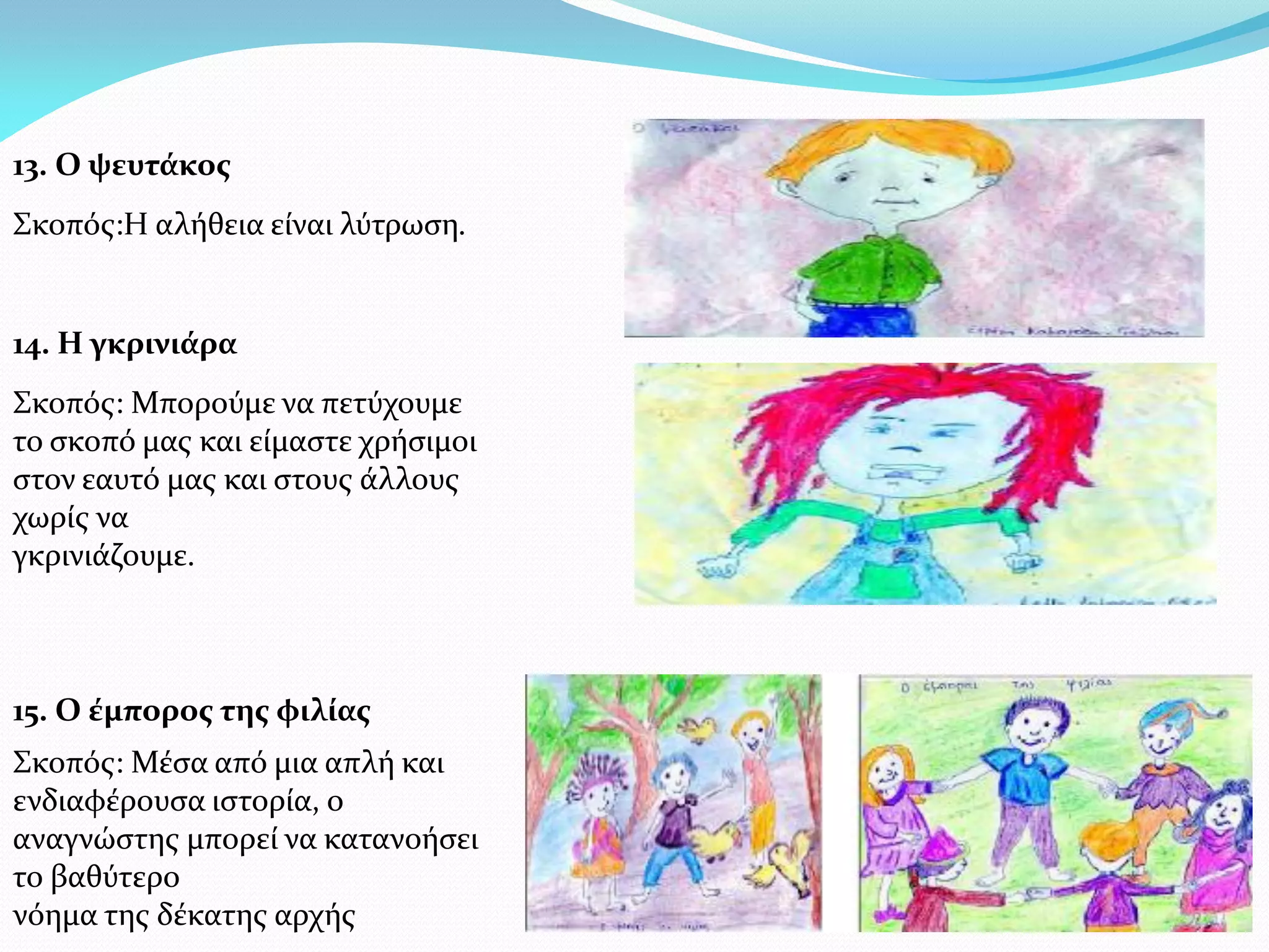 13. Ο ψευτάκος
Σκοπός:Η αλήθεια είναι λύτρωση.


14. Η γκρινιάρα
Σκοπός: Μπορούμε να πετύχουμε
το σκοπό μας και είμαστε χρήσιμοι
στον εαυτό μας και στους άλλους
χωρίς να
γκρινιάζουμε.



15. Ο έμπορος της φιλίας
Σκοπός: Μέσα από μια απλή και
ενδιαφέρουσα ιστορία, ο
αναγνώστης μπορεί να κατανοήσει
το βαθύτερο
νόημα της δέκατης αρχής
 