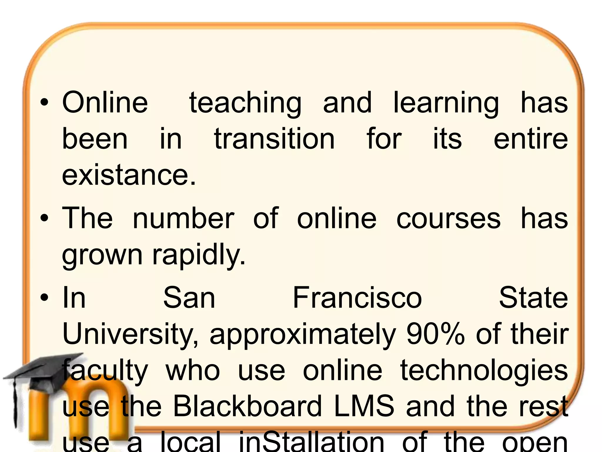 • Online teaching and learning has
  been in transition for its entire
  existance.
• The number of online courses has
  grown rapidly.
• In      San      Francisco      State
  University, approximately 90% of their
  faculty who use online technologies
  use the Blackboard LMS and the rest
 