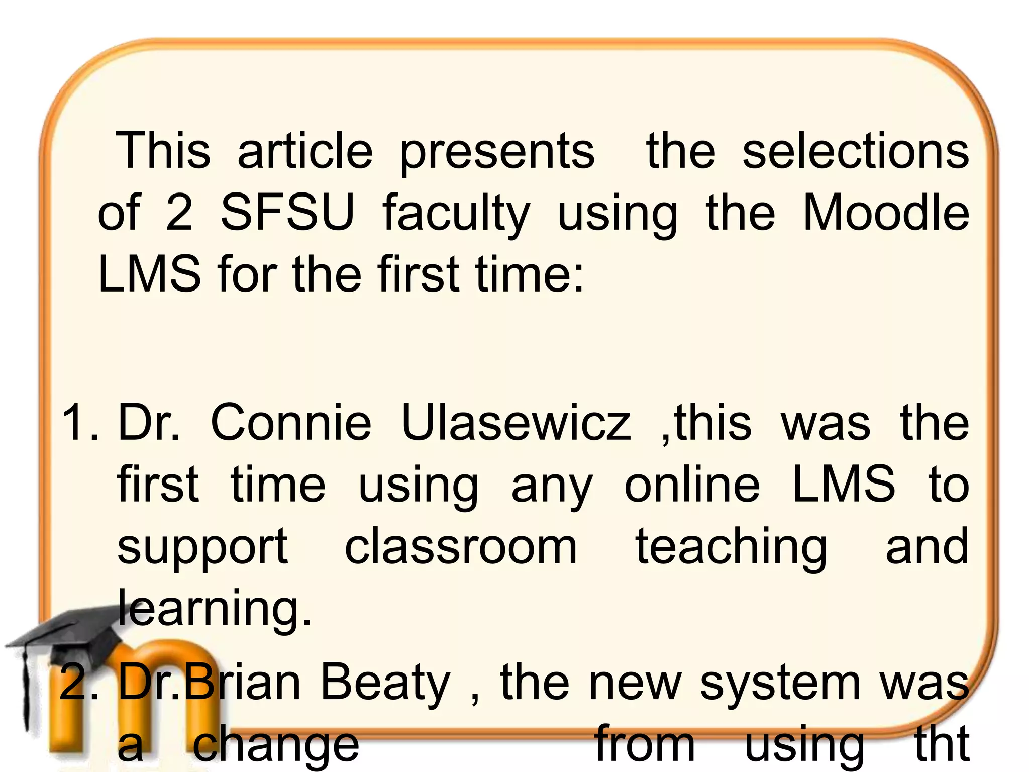 This article presents the selections
 of 2 SFSU faculty using the Moodle
 LMS for the first time:

1. Dr. Connie Ulasewicz ,this was the
   first time using any online LMS to
   support classroom teaching and
   learning.
2. Dr.Brian Beaty , the new system was
   a change             from using tht
 