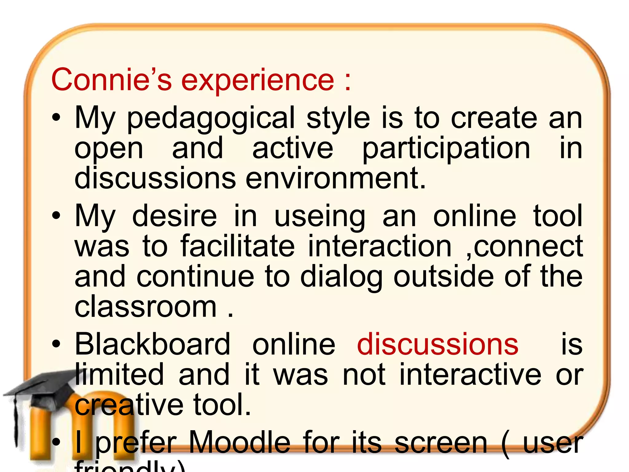 Connie’s experience :
• My pedagogical style is to create an
  open and active participation in
  discussions environment.
• My desire in useing an online tool
  was to facilitate interaction ,connect
  and continue to dialog outside of the
  classroom .
• Blackboard online discussions is
  limited and it was not interactive or
  creative tool.
• I prefer Moodle for its screen ( user
 