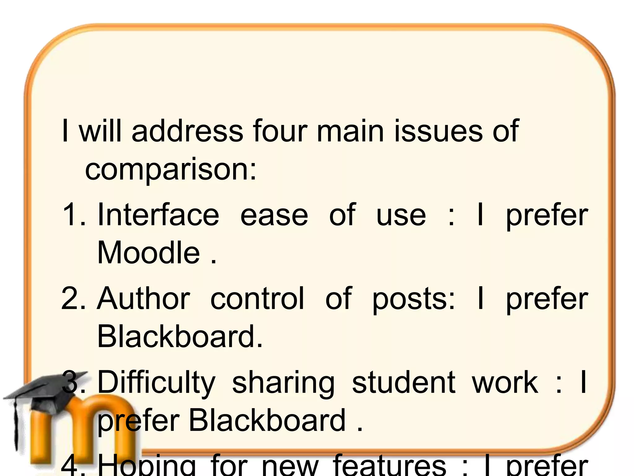 I will address four main issues of
  comparison:
1. Interface ease of use : I prefer
   Moodle .
2. Author control of posts: I prefer
   Blackboard.
3. Difficulty sharing student work : I
   prefer Blackboard .
 
