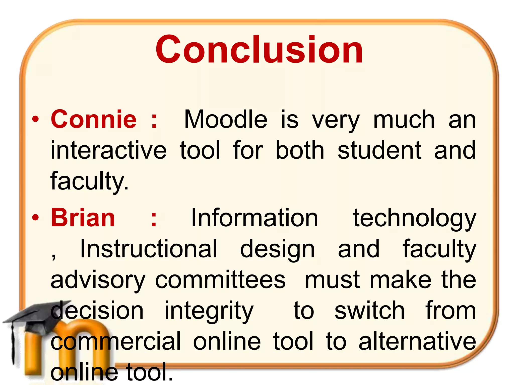 Conclusion
• Connie : Moodle is very much an
  interactive tool for both student and
  faculty.
• Brian : Information technology
  , Instructional design and faculty
  advisory committees must make the
  decision integrity    to switch from
  commercial online tool to alternative
  online tool.
 