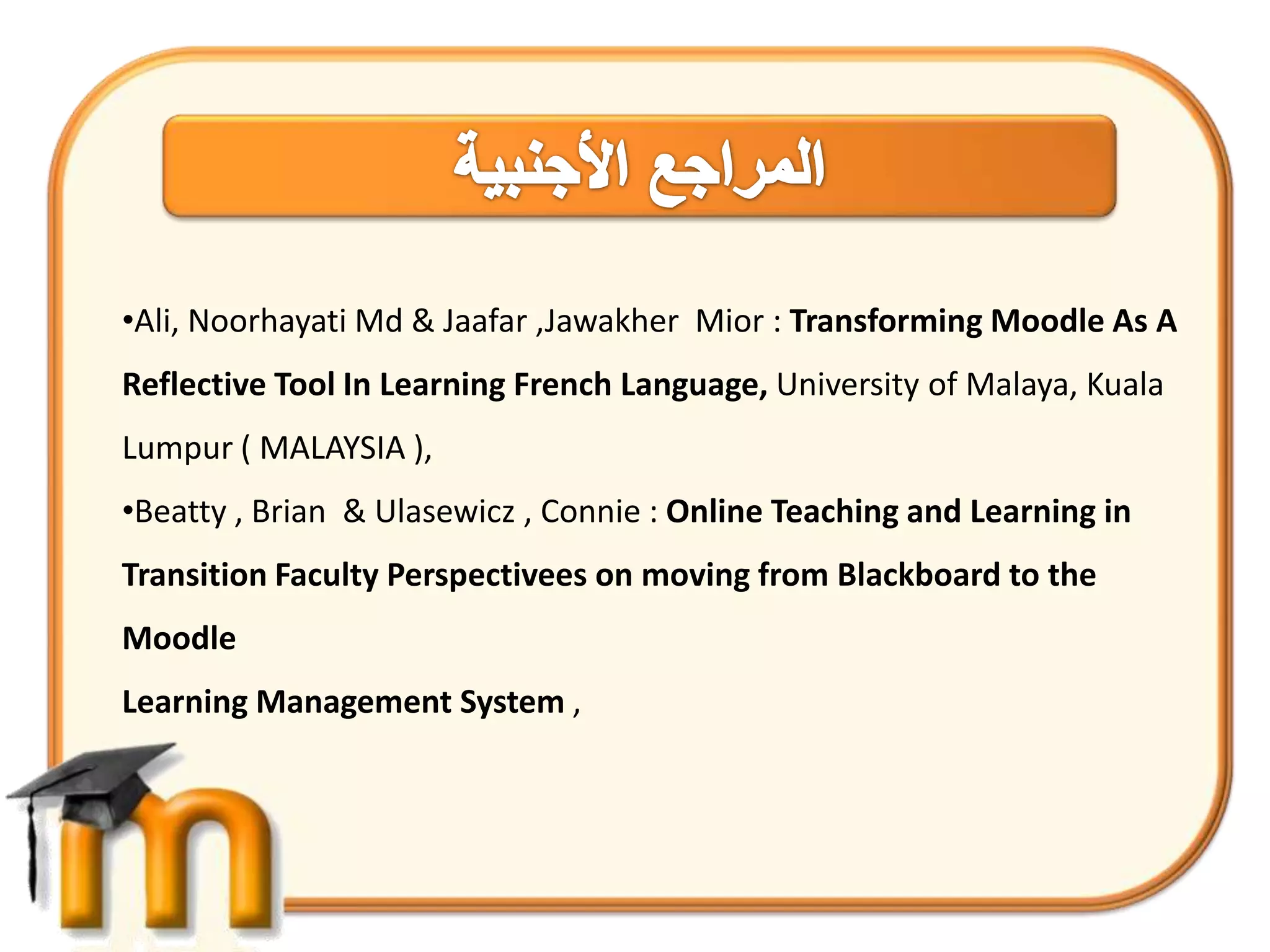 •Ali, Noorhayati Md & Jaafar ,Jawakher Mior : Transforming Moodle As A
Reflective Tool In Learning French Language, University of Malaya, Kuala
Lumpur ( MALAYSIA ),
•Beatty , Brian & Ulasewicz , Connie : Online Teaching and Learning in
Transition Faculty Perspectivees on moving from Blackboard to the
Moodle
Learning Management System ,
 