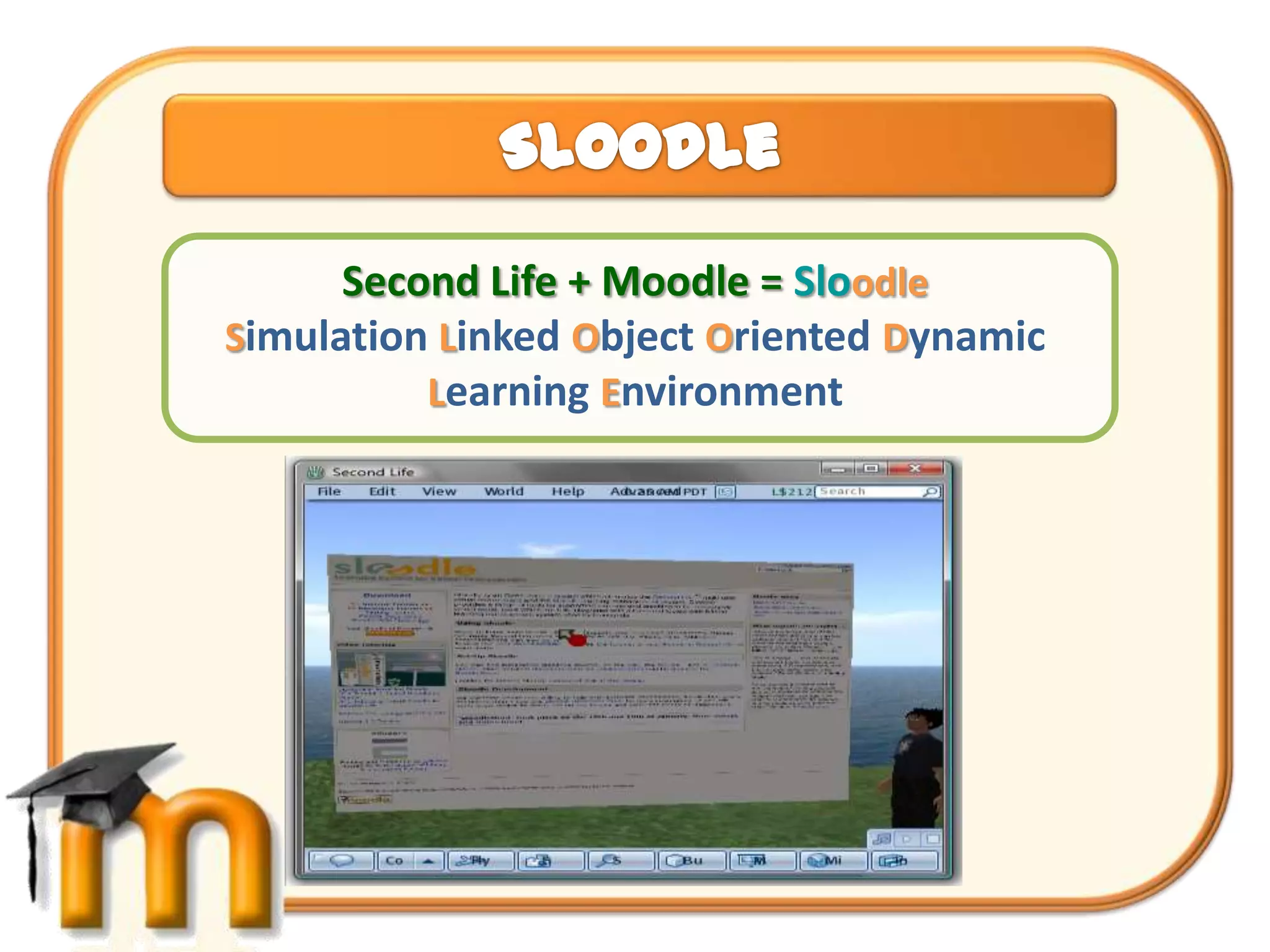 Second Life + Moodle = Sloodle
Simulation Linked Object Oriented Dynamic
          Learning Environment
 