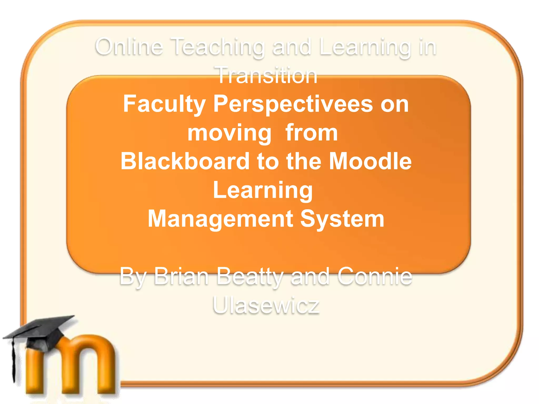Online Teaching and Learning in
          Transition
  Faculty Perspectivees on
        moving from
 Blackboard to the Moodle
          Learning
     Management System

  By Brian Beatty and Connie
          Ulasewicz
 