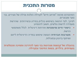 ‫האינטרנט מהווה "מרחב חיים" לקהילה הולכת וגדלה של צעירים, בני‬
                                                   ‫נוער ומבוגרים.‬
      ‫לפיכך, לצד ההנאה בשימוש בכלים,במידע ובשירותים שהרשת‬
                           ‫מעמידה לרשות גולשים, חשוב להטמיע:‬
       ‫‪ ‬כישורי חיים ומיומנויות אזרחות דיגיטלית לכלל משתמשי‬
                                                       ‫הרשת.‬
       ‫‪ ‬מעורבות חברתית העושה שימוש במדיה הדיגיטלית ליזום‬
                                     ‫ושיתוף ברעיון ובפעילות.‬

‫בהובלה של קבוצות מנהיגות בני נוער להדרכה ותמיכה טכנולוגית‬
                    ‫בעמיתים, בילדים, בצוות החינוכי ובקהילה.‬
 