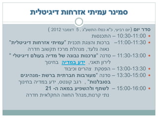 ‫סדר יום (יום רביעי, כ"א כסלו התשע"ג , 5 דצמבר 2102 )‬
                                      ‫‪ – 10:30-11:00 ‬התכנסות‬
‫‪ –11:00-11:30 ‬ברכות והצגת תכנית "עמיתי אזרחות דיגיטלית"‬
         ‫נאוה גלעד, מנהלת מרכז תקשוב חדרה‬
‫‪ – 11:30-13:00 ‬סדנה "צרכנות נבונה של מדיה בעולם דיגיטלי "‬
               ‫לירון תאני, ידע במדיה בחינוך‬
                         ‫‪ – 13:00-13:30 ‬הפסקת צהרים וכיבוד‬
     ‫‪ – 13:30-15:00 ‬סדנה "מעורבות חברתית ברשת -מנהיגים‬
    ‫בסובלנות" , רגב קונטס, ידע במדיה בחינוך‬
                ‫‪ – 15:00-16:00 ‬לשתף ולהשפיע במאה ה- 12‬
        ‫נתי קרנות,מנהל החווה החקלאית חדרה‬
 