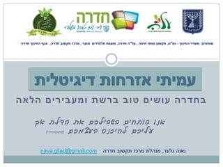 ‫שותפים: משרד החינוך – מו"ט, תקשוב מחוז חיפה , על"ה חדרה, מועצת תלמידים ונוער , מרכז תקשוב חדרה, אגף החינוך חדרה‬




‫בחדרה עושים טוב ברשת ומעבירים הלאה‬

       ‫אנו פותחים בשבילכם את הדלת אך‬
         ‫עליכם להיכנס בעצמכם (פתגם סיני)‬



           ‫‪nava.gilad@gmail.com‬‬                ‫נאוה גלעד, מנהלת מרכז תקשוב חדרה‬
 