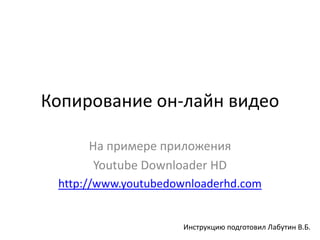 Копирование он-лайн видео

      На примере приложения
       Youtube Downloader HD
 http://www.youtubedownloaderhd.com


                     Инструкцию подготовил Лабутин В.Б.
 