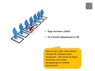 • Будь честным с собой.

• Не утаивай информацию от HR




Признались себе, признайтесь
своему HR, опишите свои
ожидания , чем лучше он будут
понимать тем лучше
кандидатуру он сможет
предложить
 