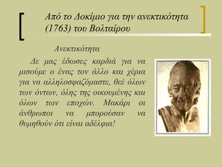 Από το Δοκίμιο για την ανεκτικότητα
      (1763) του Βολταίρου

          Ανεκτικότητα
   Δε μας έδωσες καρδιά για να
μισούμε ο ένας τον άλλο και χέρια
για να αλληλοσφαζόμαστε, θεέ όλων
των όντων, όλης της οικουμένης και
όλων των εποχών. Μακάρι οι
άνθρωποι να μπορούσαν να
θυμηθούν ότι είναι αδέλφια!
 