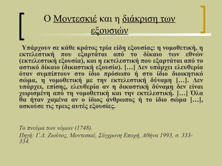 Ο Μοντεσκιέ και η διάκριση των
                  εξουσιών
 Yπάρχουν σε κάθε κράτος τρία είδη εξουσίας: η νομοθετική, η
εκτελεστική που εξαρτάται από το δίκαιο των εθνών
(εκτελεστική εξουσία), και η εκτελεστική που εξαρτάται από το
αστικό δίκαιο (δικαστική εξουσία). […] Δεν υπάρχει ελευθερία
όταν συμπίπτουν στο ίδιο πρόσωπο ή στο ίδιο διοικητικό
σώμα, η νομοθετική με την εκτελεστική δύναμη […]. Δεν
υπάρχει, επίσης, ελευθερία αν η δικαστική δύναμη δεν είναι
χωρισμένη από τη νομοθετική και την εκτελεστική. […] Όλα
θα ήταν χαμένα αν ο ίδιος άνθρωπος ή το ίδιο σώμα […],
ασκούσε τις τρεις αυτές εξουσίες.


Το πνεύμα των νόμων (1748).
Πηγή: Γ.Δ. Ζιούτος, Μοντεσκιέ, Σύγχρονη Εποχή, Αθήνα 1993, σ. 333-
334.
 