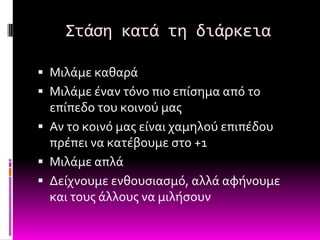 Στάςη κατά τη διάρκεια

 Μιλϊμε καθαρϊ
 Μιλϊμε ϋναν τόνο πιο επύςημα από το
  επύπεδο του κοινού μασ
 Αν το κοινό μασ εύναι χαμηλού επιπϋδου
  πρϋπει να κατϋβουμε ςτο +1
 Μιλϊμε απλϊ
 Δεύχνουμε ενθουςιαςμό, αλλϊ αφόνουμε
  και τουσ ϊλλουσ να μιλόςουν
 