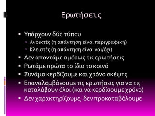 Ερωτήςεισ

 Τπϊρχουν δύο τύπου
     Ανοικτϋσ (η απϊντηςη εύναι περιγραφικό)
     Κλειςτϋσ (η απϊντηςη εύναι ναι/όχι)
 Δεν απαντϊμε αμϋςωσ τισ ερωτόςεισ
 Ρωτϊμε πρώτα το ύδιο το κοινό
 ΢υνϊμα κερδύζουμε και χρόνο ςκϋψησ
 Επαναλαμβϊνουμε τισ ερωτόςεισ για να τισ
  καταλϊβουν όλοι (και να κερδύςουμε χρόνο)
 Δεν χαρακτηρύζουμε, δεν προκαταβϊλουμε
 