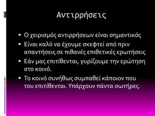 Αντιρρήςεισ

 Ο χειριςμόσ αντιρρόςεων εύναι ςημαντικόσ
 Εύναι καλό να ϋχουμε ςκεφτεύ από πριν
  απαντόςεισ ςε πιθανϋσ επιθετικϋσ ερωτόςεισ
 Εϊν μασ επιτύθενται, γυρύζουμε την ερώτηςη
  ςτο κοινό.
 Σο κοινό ςυνόθωσ ςυμπαθεύ κϊποιον που
  του επιτύθενται. Τπϊρχουν πϊντα ςωτόρεσ.
 