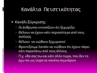 Κανάλια Πειςτικότητασ

 Κανϊλι ΢ύγκριςησ
   Οι ϊνθρωποι εντοπύζουν ότι ξεχωρύζει
   Θϋλουν να ϋχουν κϊτι περιςςότερο από τουσ
    πολλούσ
   Θϋλουν να νιώθουν ξεχωριςτού
   Υροντύζουμε λοιπόν να νιώθουν ότι ϋχουν πϊρει
    κϊτι παραπϊνω από τουσ ϊλλουσ
   Π.χ. «θα ςασ πω και κϊτι ϊλλο τώρα, που δεν το
    ϋχω πει ωσ τώρα ςε κανϋνα ςεμινϊριο»
 
