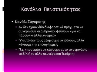 Κανάλια Πειςτικότητασ

 Κανϊλι ΢ύγκριςησ
   Αν δεν ϋχουν δύο διαφορετικϊ πρϊγματα να
    ςυγκρύνουν, οι ϊνθρωποι φεύγουν «για να
    πϊρουν κι ϊλλεσ γνώμεσ»
   Γι’ αυτό δεν τουσ αφόνουμε να φύγουν, αλλϊ
    κϊνουμε την επιλογό εμεύσ
   Π.χ. «προτιμϊτε να κϊνουμε αυτό το ςεμινϊριο
    το ΢/Κ ό το ϊλλο Δευτϋρα και Σετϊρτη;
 