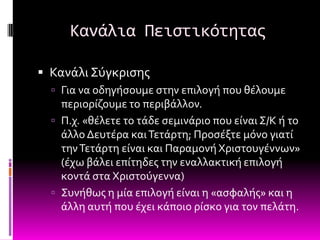 Κανάλια Πειςτικότητασ

 Κανϊλι ΢ύγκριςησ
   Για να οδηγόςουμε ςτην επιλογό που θϋλουμε
    περιορύζουμε το περιβϊλλον.
   Π.χ. «θϋλετε το τϊδε ςεμινϊριο που εύναι ΢/Κ ό το
    ϊλλο Δευτϋρα και Σετϊρτη; Προςϋξτε μόνο γιατύ
    την Σετϊρτη εύναι και Παραμονό Φριςτουγϋννων»
    (ϋχω βϊλει επύτηδεσ την εναλλακτικό επιλογό
    κοντϊ ςτα Φριςτούγεννα)
   ΢υνόθωσ η μύα επιλογό εύναι η «αςφαλόσ» και η
    ϊλλη αυτό που ϋχει κϊποιο ρύςκο για τον πελϊτη.
 