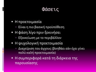 Φάςεισ

 Η προετοιμαςύα
   Εύναι η πιο βαςικό προώπόθεςη
 Η φϊςη λύγο πριν ξεκινόςει
   Εξοικεύωςη με το περιβϊλλον
 Η ψυχολογικό προετοιμαςύα
   Διαχεύριςη του ϊγχουσ (βοηθϊει εϊν ϋχει γύνει
    πολύ καλό προετοιμαςύα)
 Η ςυμπεριφορϊ κατϊ τη διϊρκεια τησ
  παρουςύαςησ
 