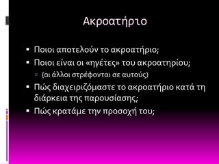 Ακροατήριο

 Ποιοι αποτελούν το ακροατόριο;
 Ποιοι εύναι οι «ηγϋτεσ» του ακροατηρύου;
   (οι ϊλλοι ςτρϋφονται ςε αυτούσ)
 Πώσ διαχειριζόμαςτε το ακροατόριο κατϊ τη
  διϊρκεια τησ παρουςύαςησ;
 Πώσ κρατϊμε την προςοχό του;
 