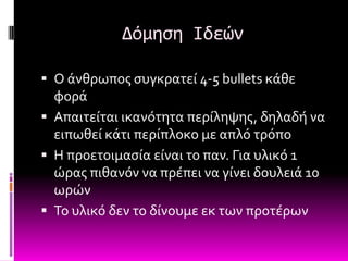 Δόμηςη Ιδεών

 Ο ϊνθρωποσ ςυγκρατεύ 4-5 bullets κϊθε
  φορϊ
 Απαιτεύται ικανότητα περύληψησ, δηλαδό να
  ειπωθεύ κϊτι περύπλοκο με απλό τρόπο
 Η προετοιμαςύα εύναι το παν. Για υλικό 1
  ώρασ πιθανόν να πρϋπει να γύνει δουλειϊ 10
  ωρών
 Σο υλικό δεν το δύνουμε εκ των προτϋρων
 